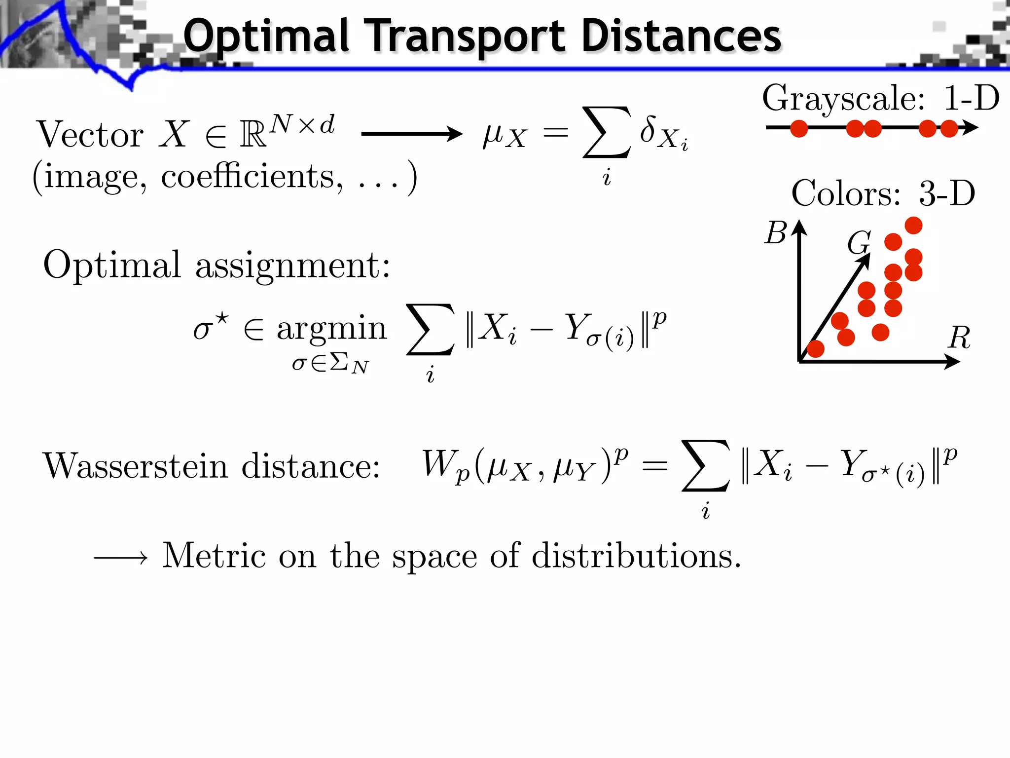 Optimal Transport Distances
                                                            Grayscale: 1-D
Vector X RN d                      µX =           Xi
(image, coe cients, . . . )                  i
                                                                Colors: 3-D
                                                            B      G
Optimal assignment:
            ⇥
                ⇥ argmin          ||Xi   Y   (i) ||p                        R
                      N       i


Wasserstein distance:         Wp (µX , µY )p =             ||Xi   Y    (i) ||p
                                                       i
         Metric on the space of distributions.
 