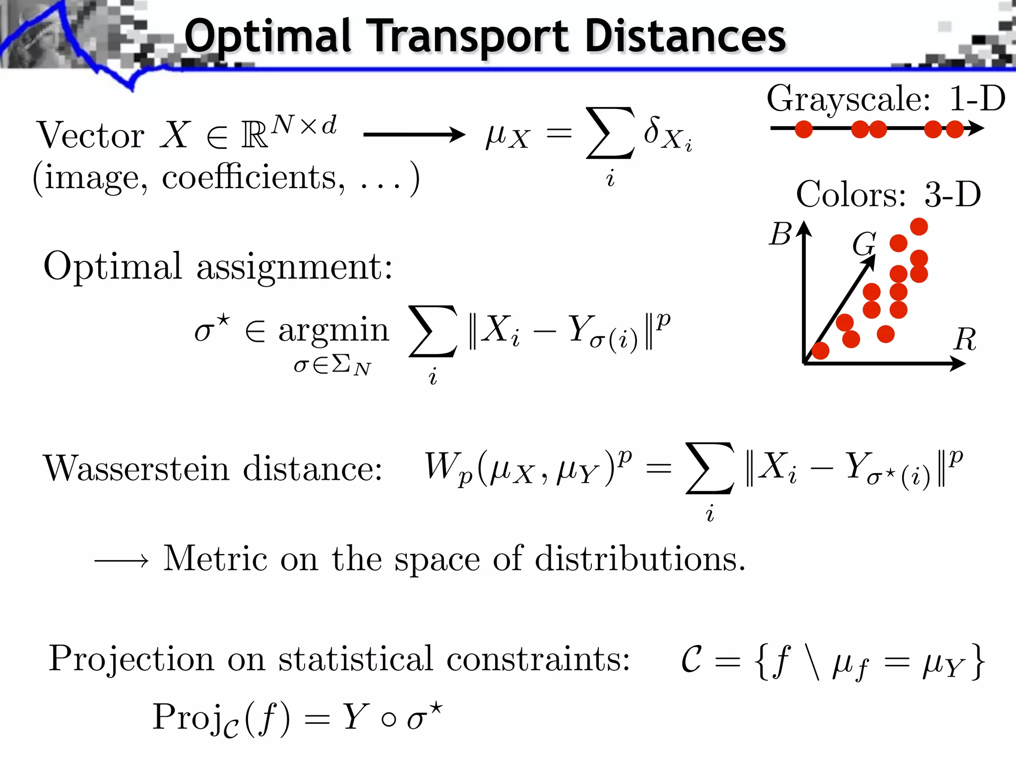 Optimal Transport Distances
                                                             Grayscale: 1-D
Vector X RN d                      µX =           Xi
(image, coe cients, . . . )                  i
                                                                 Colors: 3-D
                                                             B      G
Optimal assignment:
            ⇥
                ⇥ argmin          ||Xi   Y   (i) ||p                         R
                      N       i


Wasserstein distance:         Wp (µX , µY )p =              ||Xi   Y    (i) ||p
                                                        i
         Metric on the space of distributions.

 Projection on statistical constraints:                C = {f  µf = µY }
        ProjC (f ) = Y
 
