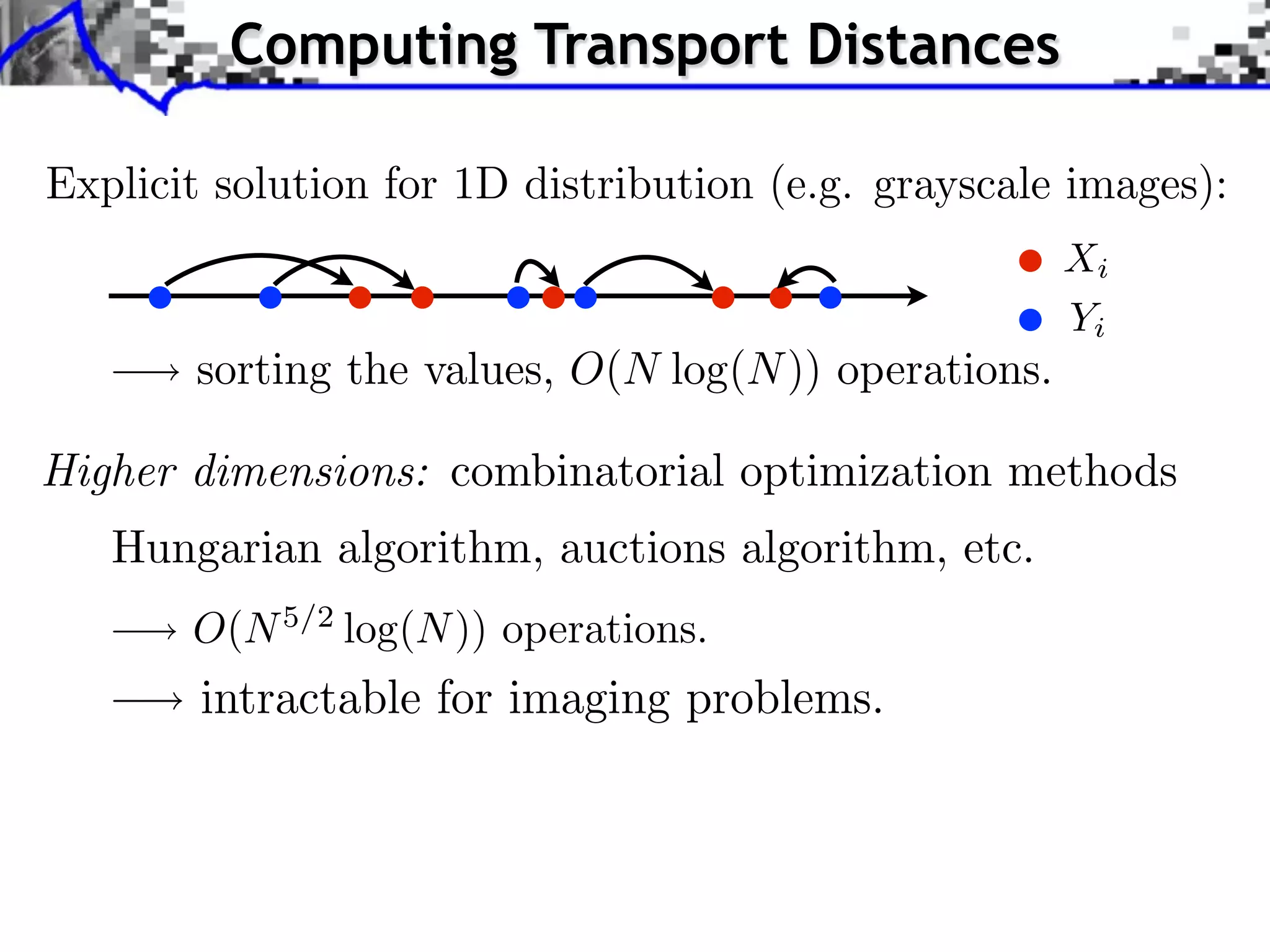 Computing Transport Distances

Explicit solution for 1D distribution (e.g. grayscale images):
                                                      Xi
                                                      Yi
       sorting the values, O(N log(N )) operations.

Higher dimensions: combinatorial optimization methods
   Hungarian algorithm, auctions algorithm, etc.
       O(N 5/2 log(N )) operations.
        intractable for imaging problems.
 