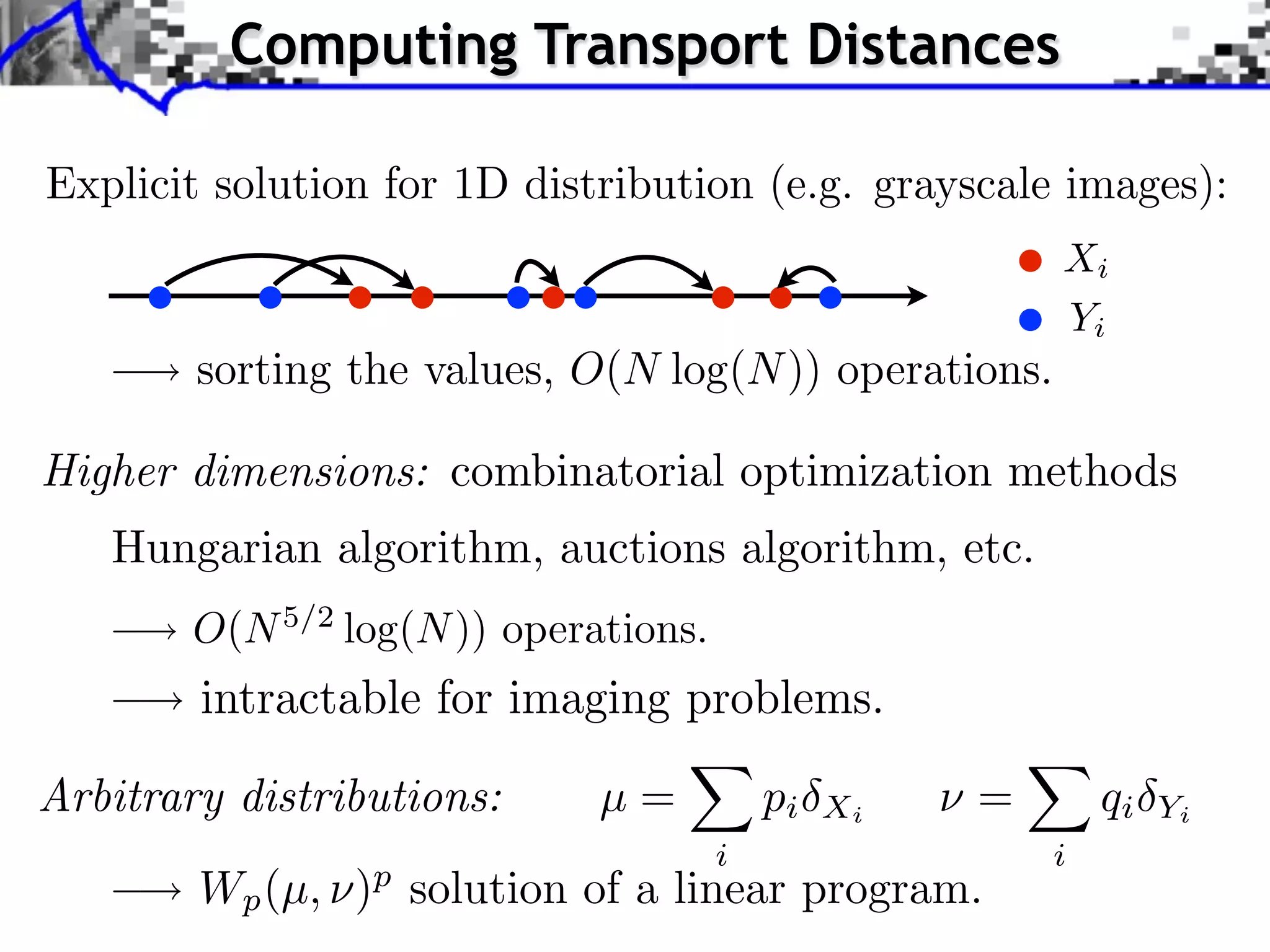 Computing Transport Distances

Explicit solution for 1D distribution (e.g. grayscale images):
                                                          Xi
                                                          Yi
        sorting the values, O(N log(N )) operations.

Higher dimensions: combinatorial optimization methods
   Hungarian algorithm, auctions algorithm, etc.
        O(N 5/2 log(N )) operations.
        intractable for imaging problems.

Arbitrary distributions:      µ=           pi   Xi   ⇥=       qi   Yi
                                       i                  i
        Wp (µ, ) solution of a linear program.
                 p
 