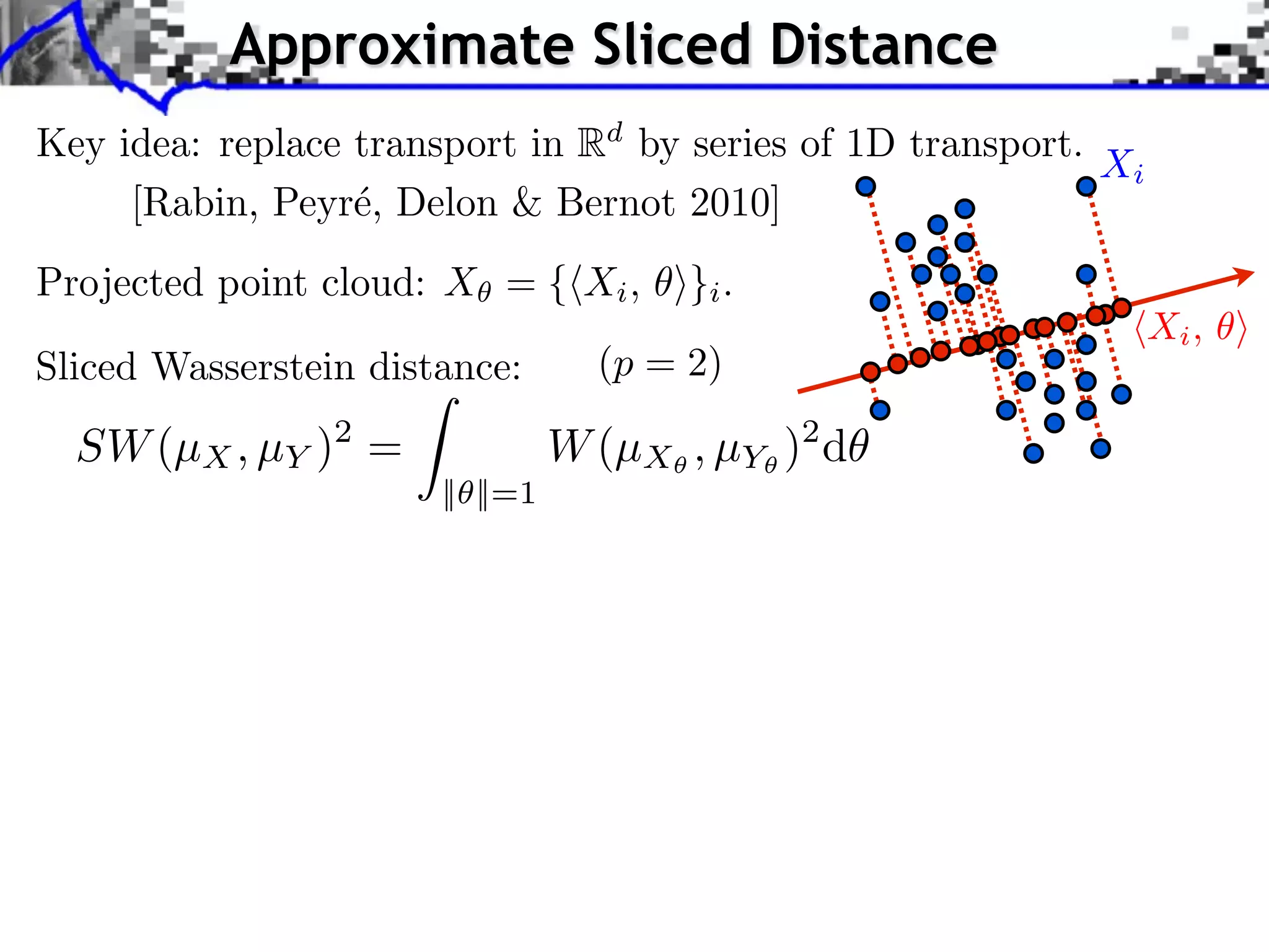 Approximate Sliced Distance
Key idea: replace transport in Rd by series of 1D transport.
                                                             Xi
     [Rabin, Peyr´, Delon & Bernot 2010]
                  e
Projected point cloud: X = { Xi , ⇥}i .
                                                                  Xi ,
Sliced Wasserstein distance:       (p = 2)

  SW (µX , µY )2 =               W (µX , µY )2 d
                       || ||=1
 