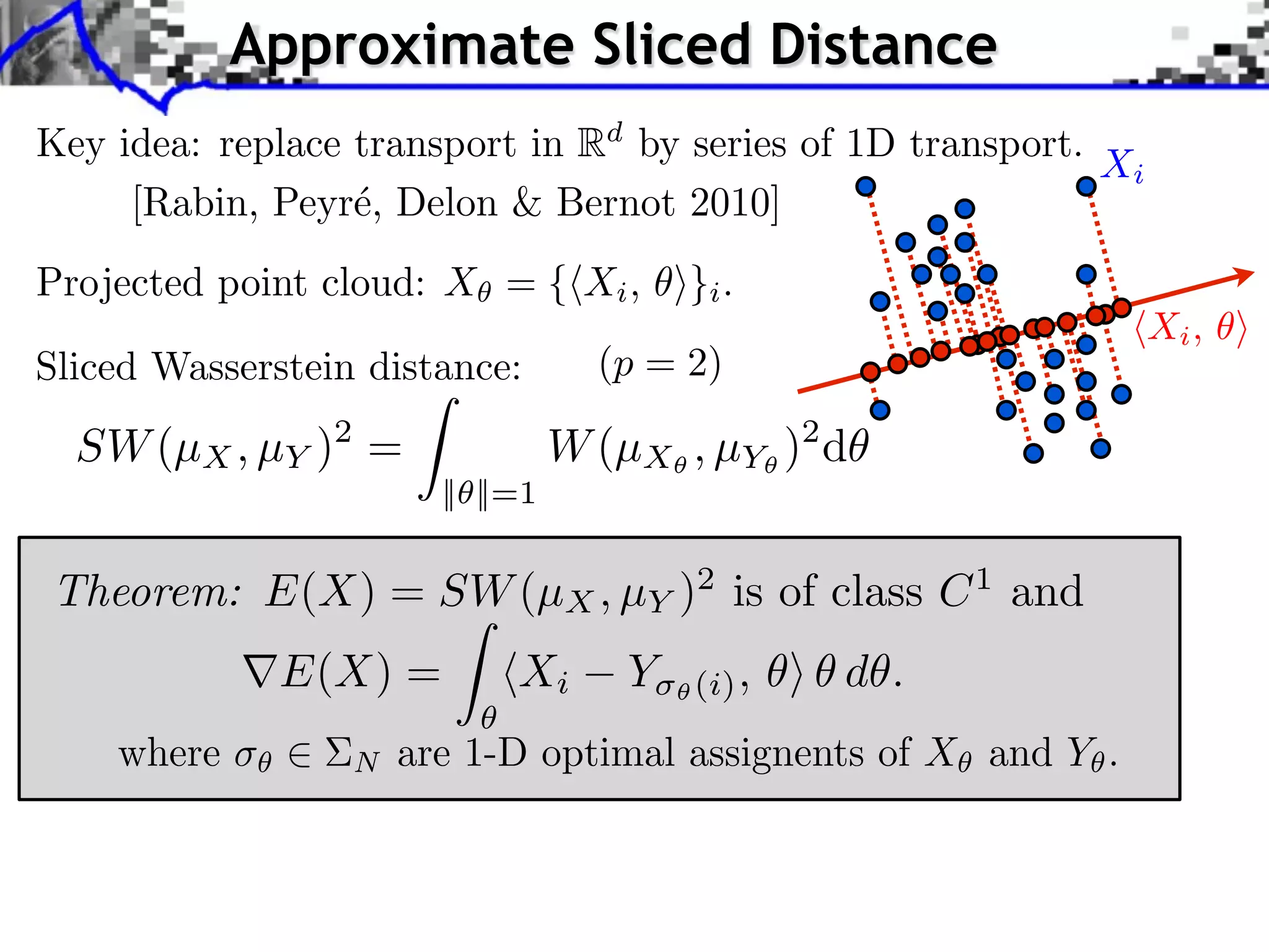Approximate Sliced Distance
Key idea: replace transport in Rd by series of 1D transport.
                                                             Xi
     [Rabin, Peyr´, Delon & Bernot 2010]
                  e
Projected point cloud: X = { Xi , ⇥}i .
                                                                  Xi ,
Sliced Wasserstein distance:        (p = 2)

  SW (µX , µY )2 =                W (µX , µY )2 d
                        || ||=1


Theorem: E(X) = SW (µX , µY )2 is of class C 1 and
              E(X) =         Xi       Y⇥   (i) ,   d .
    where         N   are 1-D optimal assignents of X and Y .
 