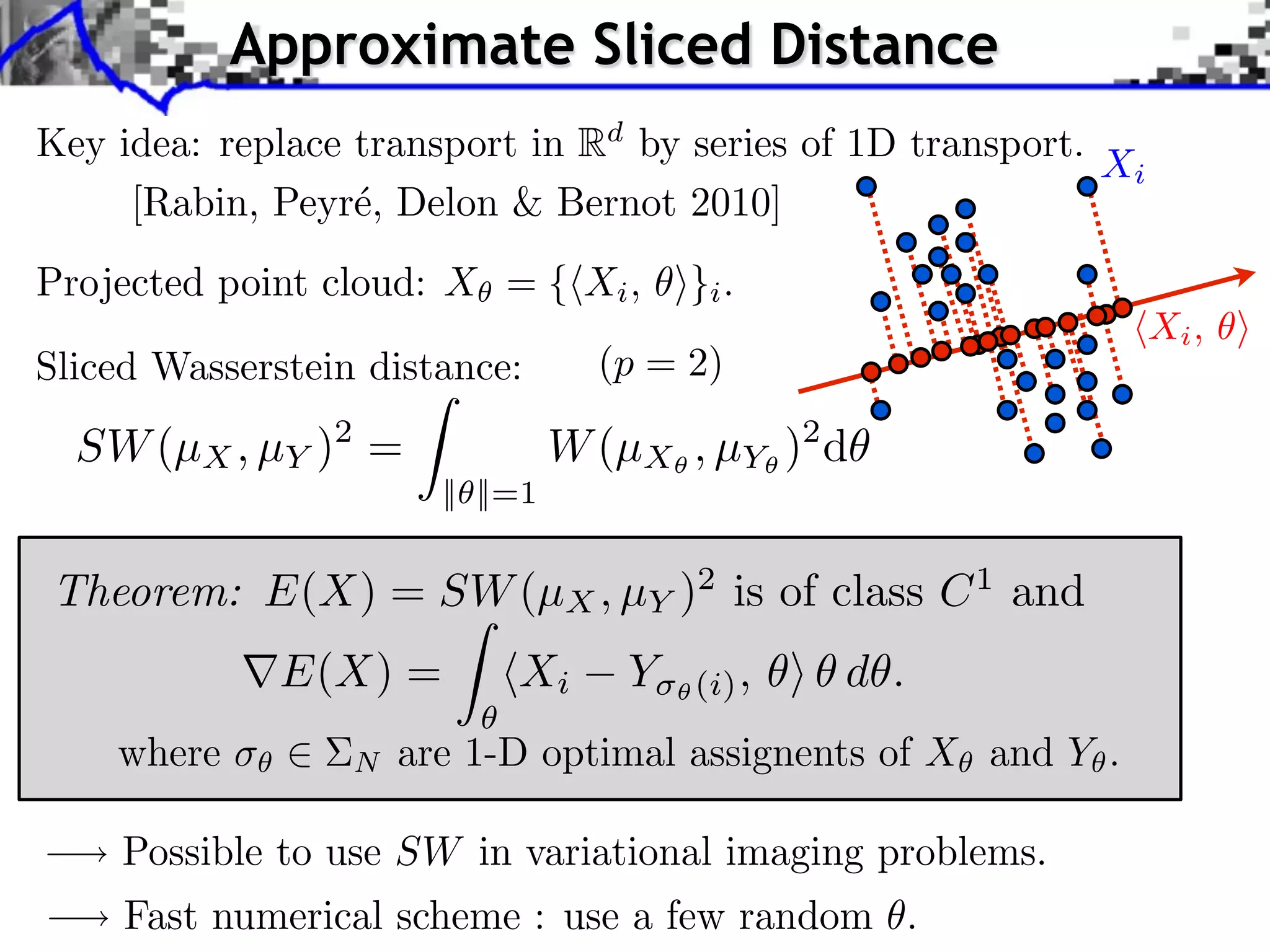 Approximate Sliced Distance
Key idea: replace transport in Rd by series of 1D transport.
                                                             Xi
     [Rabin, Peyr´, Delon & Bernot 2010]
                  e
Projected point cloud: X = { Xi , ⇥}i .
                                                                  Xi ,
Sliced Wasserstein distance:        (p = 2)

  SW (µX , µY )2 =                W (µX , µY )2 d
                        || ||=1


Theorem: E(X) = SW (µX , µY )2 is of class C 1 and
              E(X) =         Xi       Y⇥   (i) ,   d .
    where         N   are 1-D optimal assignents of X and Y .

    Possible to use SW in variational imaging problems.
     Fast numerical scheme : use a few random .
 