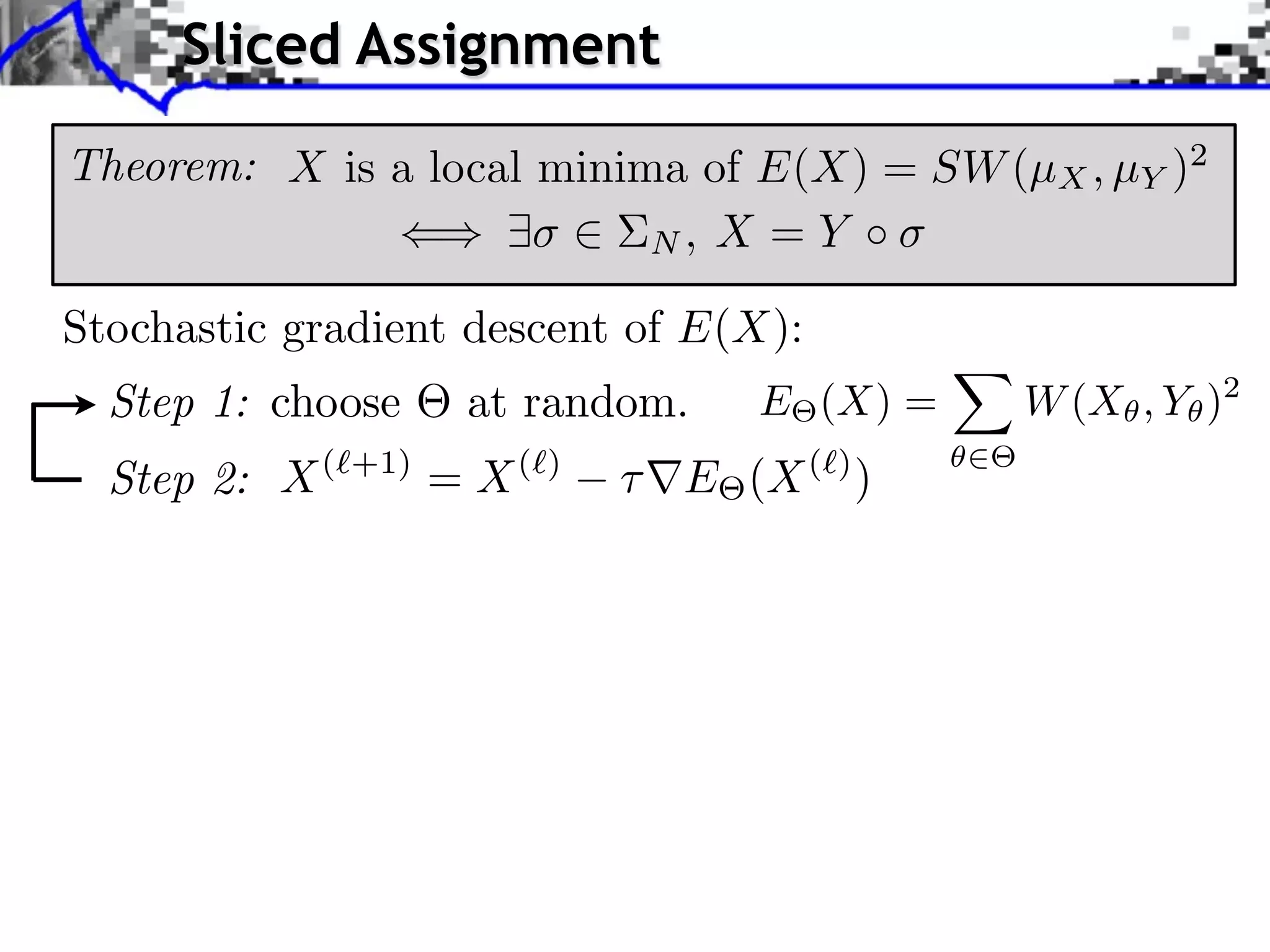 Sliced Assignment

Theorem: X is a local minima of E(X) = SW (µX , µY )2
                           N, X = Y

Stochastic gradient descent of E(X):
  Step 1: choose      at random.   E (X) =   W (X , Y )2
  Step 2: X(   +1)
                     = X(   )
                                E (X ( ) )
 