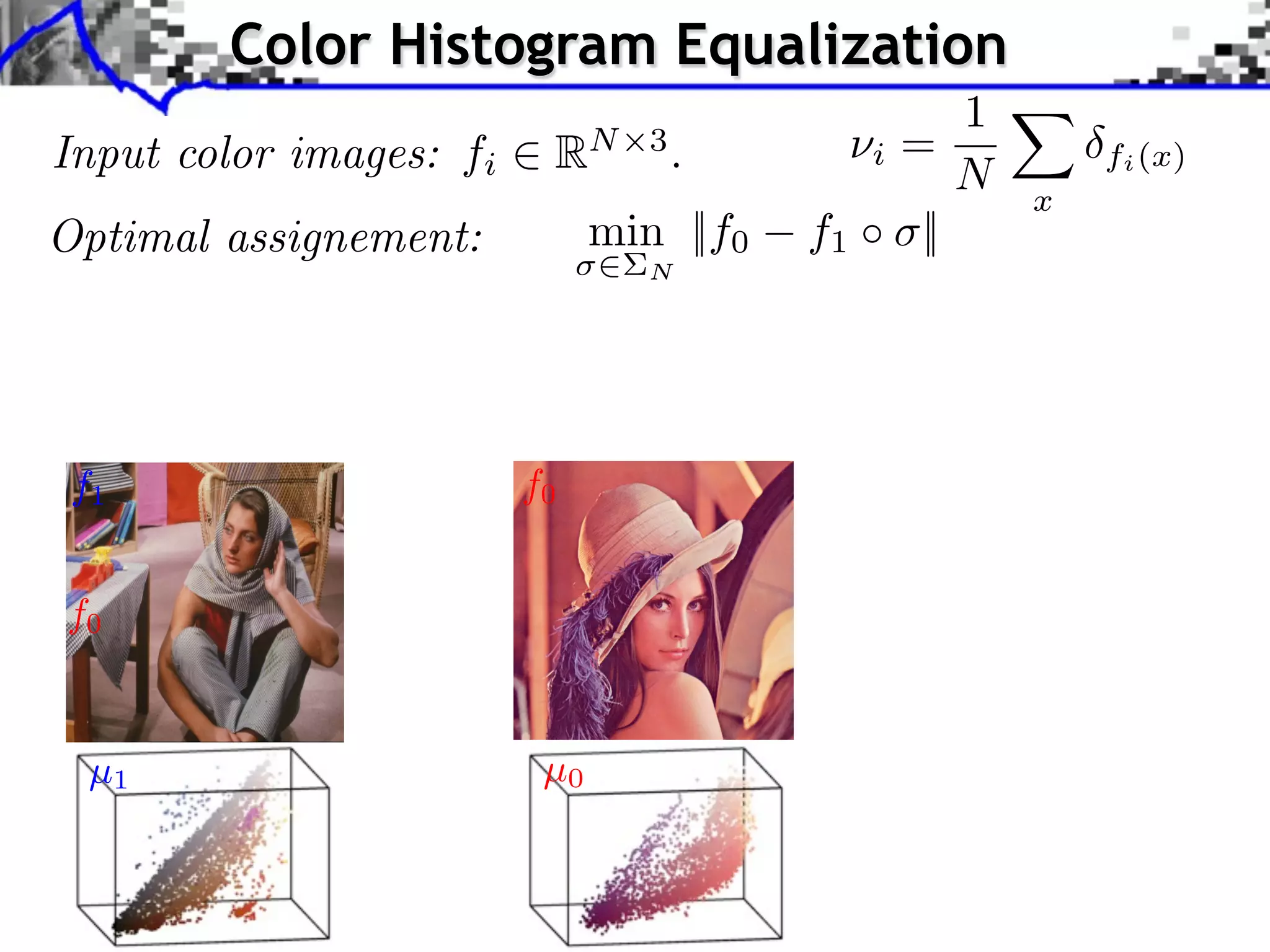 pplication to Color Transfer
                Color Histogram Equalization
                                                     1
   Input color images: fi RN 3 . projectioniof= to style
                        Sliced Wasserstein
                                                 ⇥ X
                                                     N x
                                                                                                           fi (x)
                        image color statistics Y
   Optimal assignement:        min ||f0 f1 ⇥ ||
                                                          N

                           Optimal transport framework Sliced Wasserstein projection Applications

                            Application to Color Transfer
      Source image (X )

     f1                                   f0                                                   Sliced Wasserstein projec
                                                                                               image color statistics Y

     f0

                                             Source image after color transfer
      µ1 image (Y )
       Style                                Source image (X )
                                            µ0
                               J. Rabin       Wasserstein Regularization
 