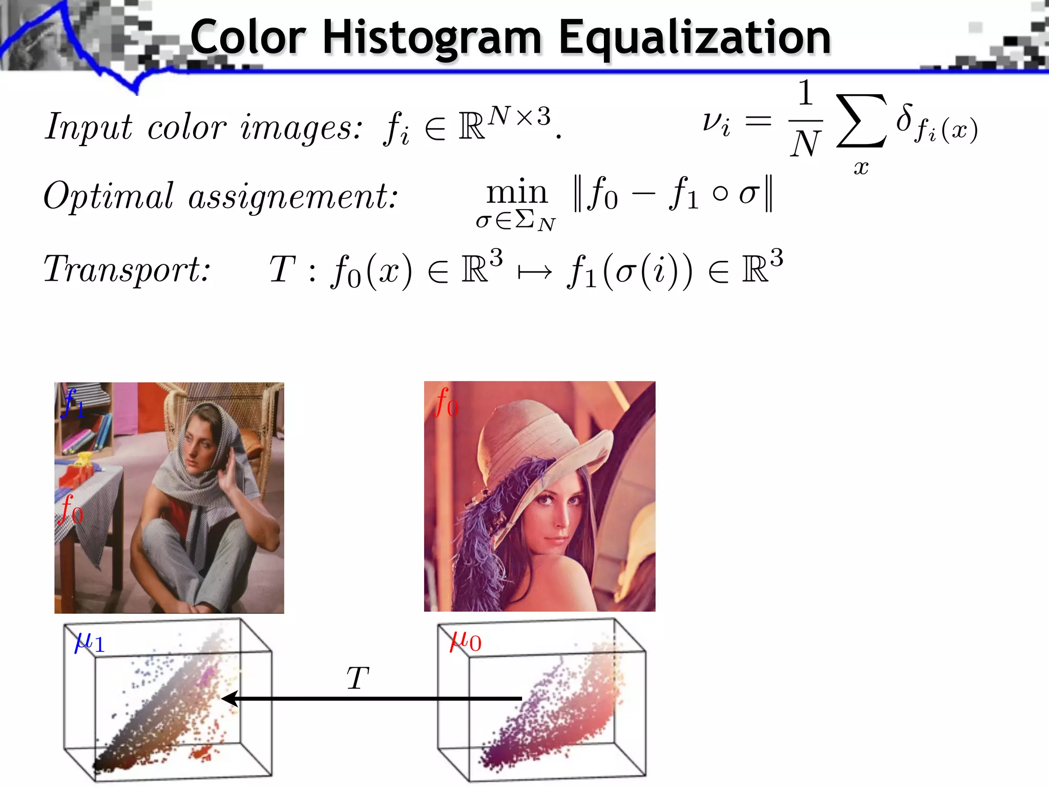 pplication to Color Transfer
                Color Histogram Equalization
                                                     1
   Input color images: fi RN 3 . projectioniof= to style
                        Sliced Wasserstein
                                                 ⇥ X
                                                     N x
                                                                                                              fi (x)
                        image color statistics Y
   Optimal assignement:        min ||f0 f1 ⇥ ||
                                                             N

   Transport:             T : f0 (x)              R3              f1 ( (i))                   R3
                              Optimal transport framework Sliced Wasserstein projection Applications

                               Application to Color Transfer
      Source image (X )

     f1                                      f0                                                   Sliced Wasserstein projec
                                                                                                  image color statistics Y

     f0

                                                Source image after color transfer
      µ1 image (Y )
       Style                                   Source image (X )
                                               µ0
                                T
                                  J. Rabin       Wasserstein Regularization
 
