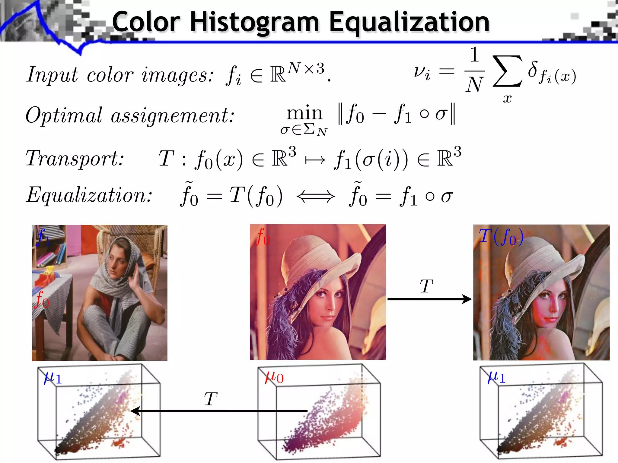 pplication to Color Transfer
                  Color Histogram Equalization
                                                     1
   Input color images: fi RN 3 . projectioniof= to style
                        Sliced Wasserstein
                                                 ⇥ X
                                                     N x
                                                                                                                                                                fi (x)
                        image color statistics Y
   Optimal assignement:        min ||f0 f1 ⇥ ||
                                                                    N
                                                          Optimal transport framework Sliced Wasserstein projection Applications



   Transport:        T : f0 (x) R3Application to Color Transfer R3
                                           f1 ( (i))
                                 Optimal transport framework Sliced Wasserstein projection Applications

                          Application to Color Transfer
                       ˜
    Equalization: ) f0 = T (f0 )              ˜
                                             f0 = f1             Sliced Wasserstein projection of X to sty
     Source image (X                                             image color statistics Y


     f1                                         f0                                                                                  T (f )
                                                                                                                                      0
                                                                                                                              Sliced Wasserstein projec
                                                                                                                              image color statistics Y
                                                                           Source image (X )
                                                                                                               T
     f0

                                                   Source image after color transfer
       µ1 image (Y )
        Style                                     Source image (X )
                                                  µ0                                 Source image after color transfer
                                                                                       µ1
                                                                             Style image (Y )

                                   T                                                                                    J. Rabin   Wasserstein Regularization
                                     J. Rabin       Wasserstein Regularization
 