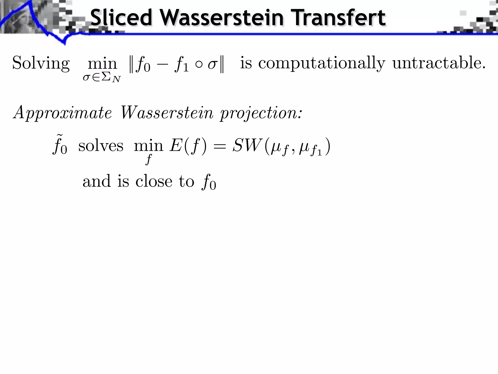 Sliced Wasserstein Transfert
Solving min ||f0    f1 ⇥ || is computationally untractable.
            N


Approximate Wasserstein projection:
    ˜
    f0 solves min E(f ) = SW (µf , µf1 )
                f
        and is close to f0
 
