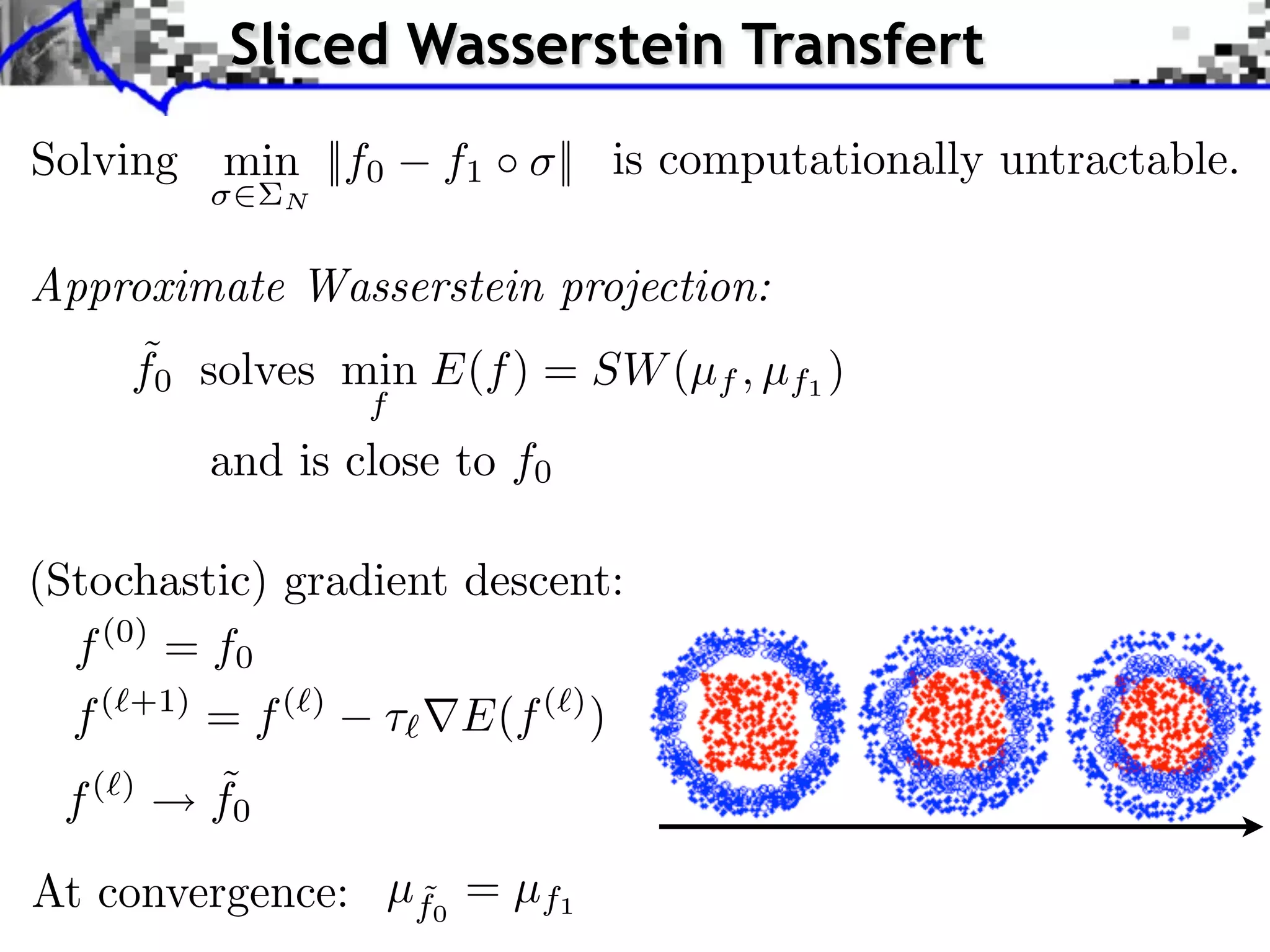 Sliced Wasserstein Transfert
Solving min ||f0              f1 ⇥ || is computationally untractable.
                  N


Approximate Wasserstein projection:
       ˜
       f0 solves min E(f ) = SW (µf , µf1 )
                          f
             and is close to f0

(Stochastic) gradient descent:
  f (0) = f0
  f(   +1)
             = f(     )
                              E(f ( ) )
 f(    )     ˜
             f0
At convergence: µf0 = µf1
                 ˜
 