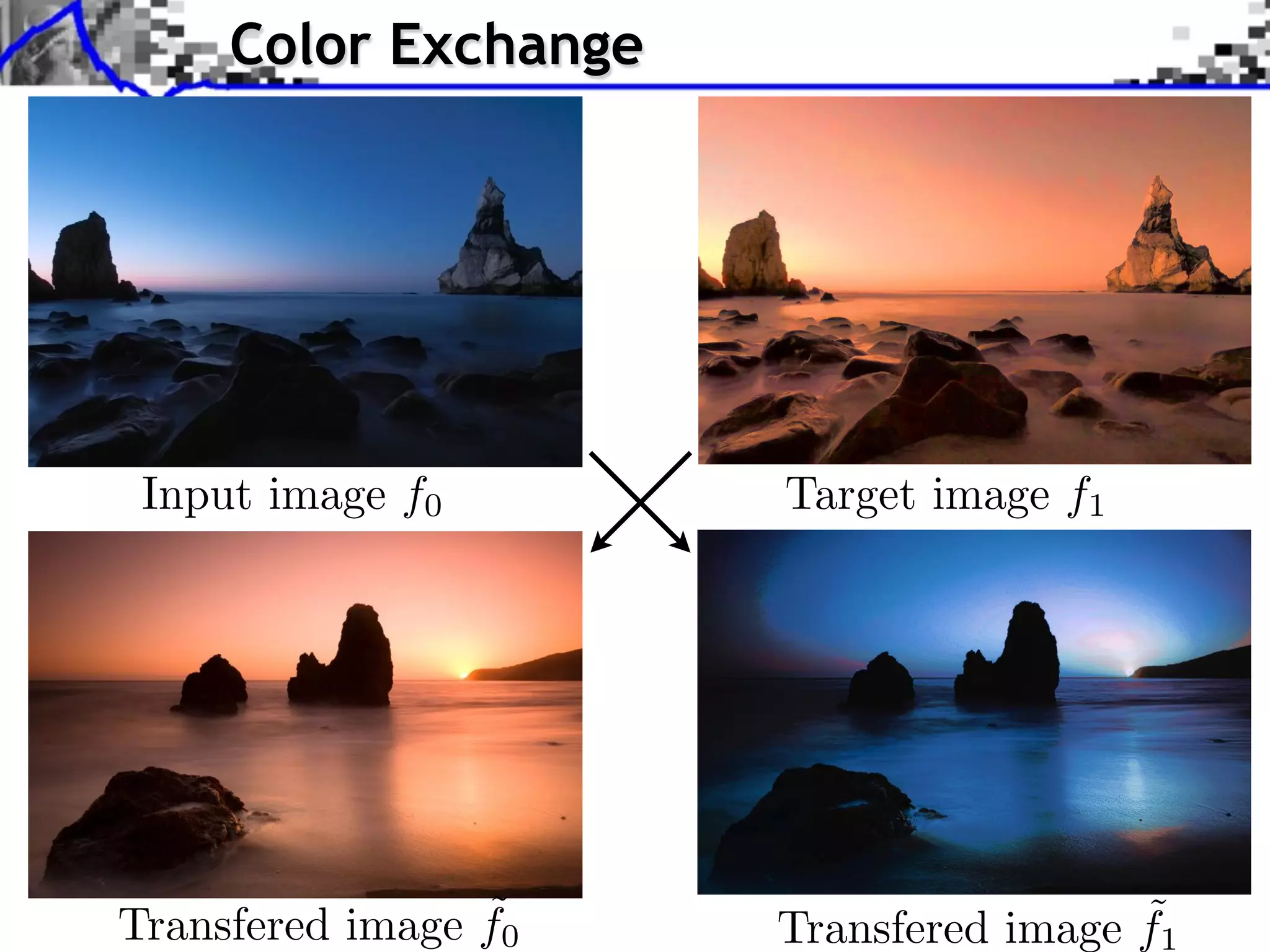Color Exchange




Source image (X (X )
 Source image )
Source image (Xf
Input image )
 Source image (X )
               0       TargetXimage ⇥ f1 Y
                             X ⇥⇥ Y
                                  X
                                  Y
                                   X ⇥   Y




 Style image (Y )
 Style image (Y )
Transfered image f0
  Style image (Y )
                   ˜   Transfered X    ˜
                             Y ⇥ image f1
 