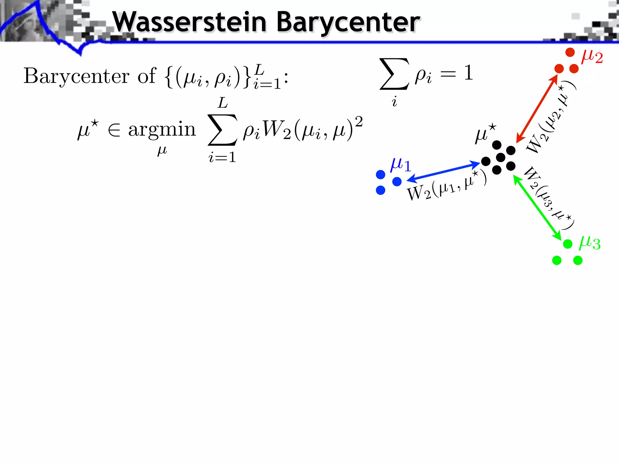 Wasserstein Barycenter
                                                                             µ2
Barycenter of {(µi ,    )}L :
                       i i=1                      i   =1




                                                                       )
                       L                    i




                                                                       2,µ
     µ     argmin            W2 (µi , µ)2




                                                                   2 (µ
                           i                                 µ




                                                                 W
              µ
                    i=1                     µ1
                                                             )




                                                                 W2
                                                W2 (µ 1, µ




                                                                   (µ 3
                                                                       ,µ
                                                                        )
                                                                             µ3
 
