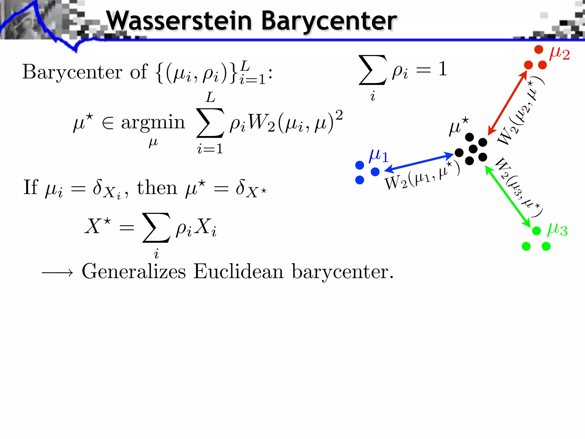 Wasserstein Barycenter
                                                                               µ2
Barycenter of {(µi ,      )}L :
                         i i=1                      i   =1




                                                                         )
                        L                     i




                                                                         2,µ
     µ      argmin             W2 (µi , µ)2




                                                                     2 (µ
                             i                                 µ




                                                                   W
                 µ
                       i=1                    µ1
                                                               )




                                                                   W2
                                                     (µ 1, µ
If µi =   Xi ,   then µ =                         W2




                                                                     (µ 3
                             X




                                                                         ,µ
      X =




                                                                          )
                      i Xi                                                     µ3
                  i
      Generalizes Euclidean barycenter.
 