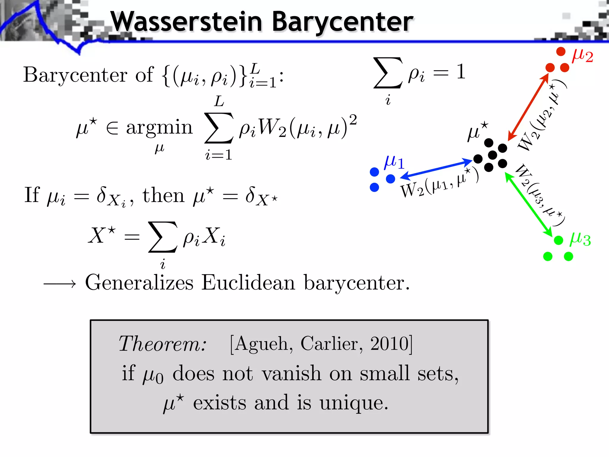 Wasserstein Barycenter
                                                                               µ2
Barycenter of {(µi ,      )}L :
                         i i=1                      i   =1




                                                                         )
                        L                     i




                                                                         2,µ
     µ      argmin             W2 (µi , µ)2




                                                                     2 (µ
                             i                                 µ




                                                                   W
                 µ
                       i=1                    µ1
                                                               )




                                                                   W2
                                                     (µ 1, µ
If µi =   Xi ,   then µ =                         W2




                                                                     (µ 3
                             X




                                                                         ,µ
      X =




                                                                          )
                      i Xi                                                     µ3
                  i
      Generalizes Euclidean barycenter.

           Theorem: [Agueh, Carlier, 2010]
           if µ0 does not vanish on small sets,
                µ exists and is unique.
 