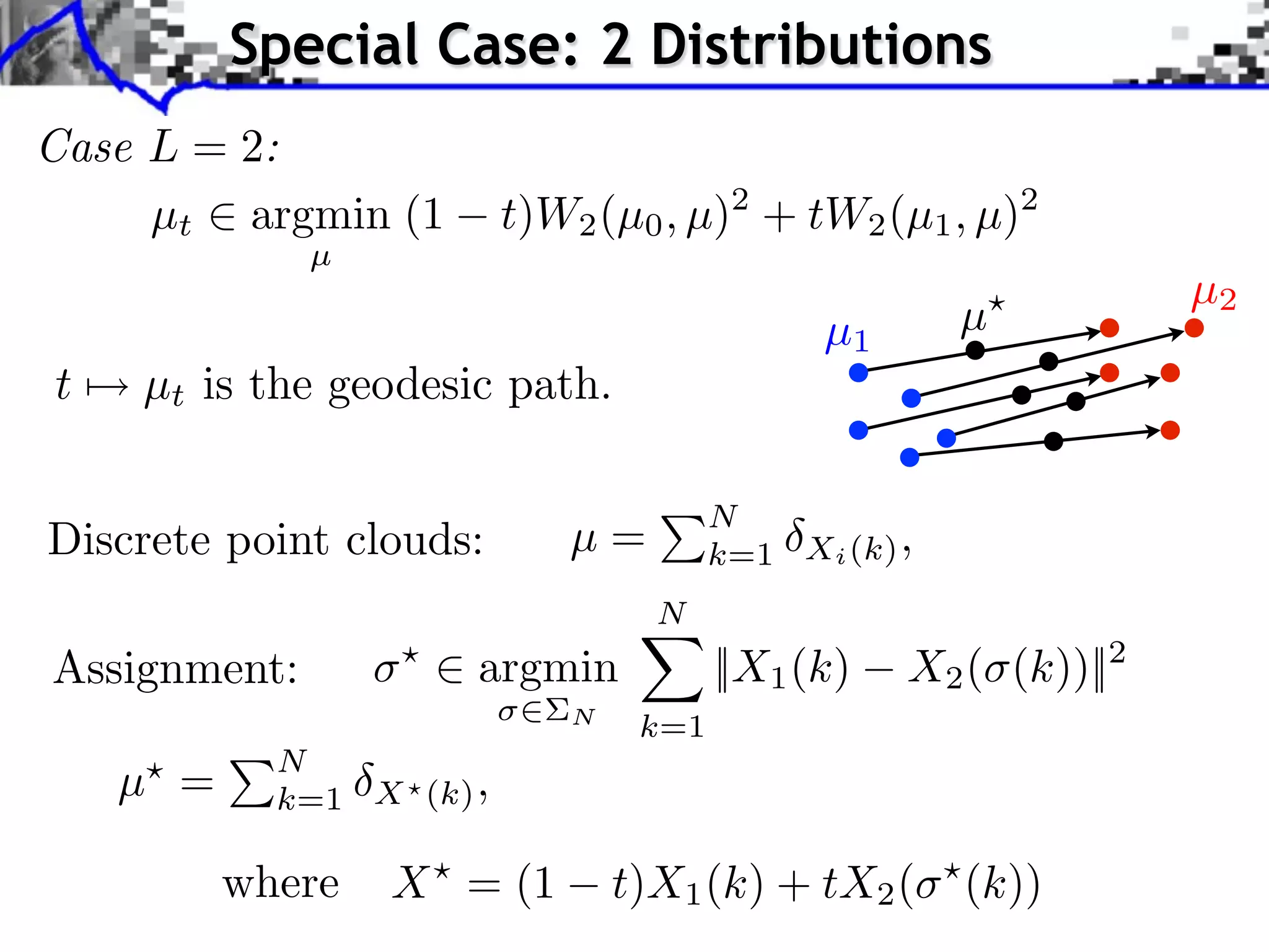 Special Case: 2 Distributions
Case L = 2:
     µt argmin (1         t)W2 (µ0 , µ)2 + tW2 (µ1 , µ)2
              µ
                                                                  µ2
                                              µ1       µ
t   µt is the geodesic path.

                                        N
Discrete point clouds:       µ=         k=1 Xi (k) ,
                                   N
Assignment:       ⇥
                      ⇥ argmin          ||X1 (k)   X2 ( (k))||2
                             N
                                  k=1
            N
    µ =     k=1 X (k) ,

          where   X = (1         t)X1 (k) + tX2 (      (k))
 