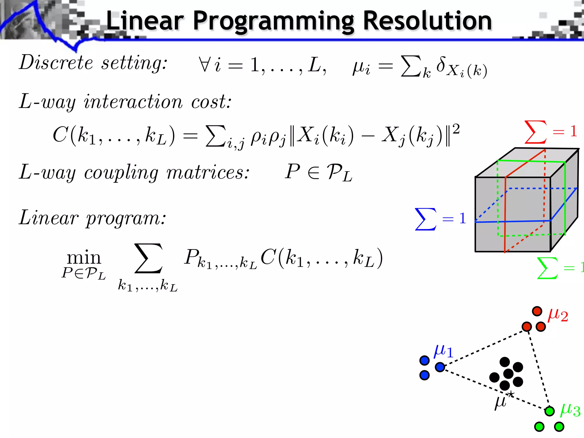 Linear Programming Resolution
Discrete setting:            i = 1, . . . , L,      µi =     k Xi (k)

L-way interaction cost:
   C(k1 , . . . , kL ) =             i   j ||Xi (ki )   Xj (kj )||2         =1
                               i,j

L-way coupling matrices:                 P      PL

Linear program:                                                 =1

     min                 Pk1 ,...,kL C(k1 , . . . , kL )                     =1
    P PL
            k1 ,...,kL
                                                                            µ2
                                                               µ1

                                                                        µ    µ3
 