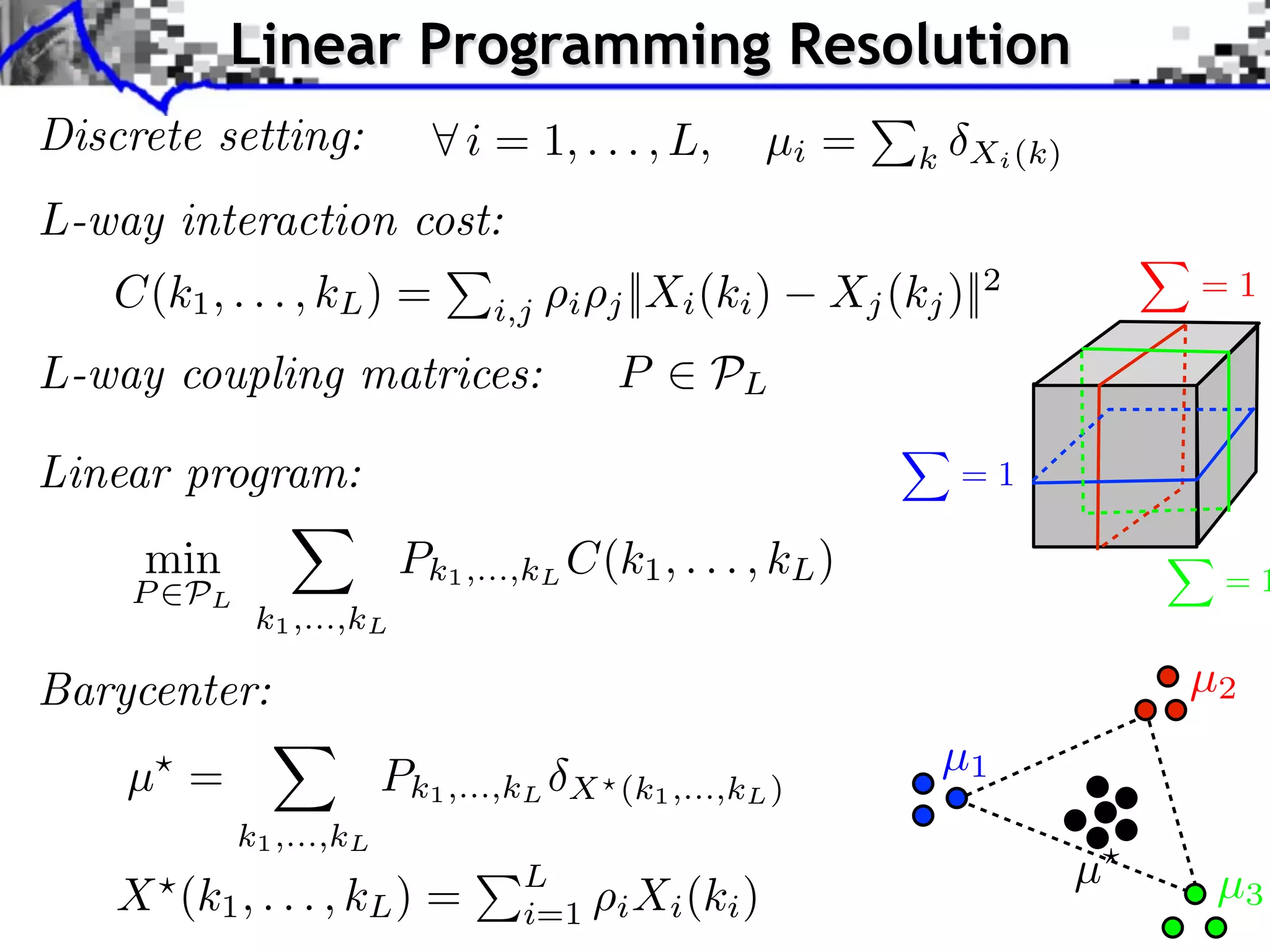 Linear Programming Resolution
Discrete setting:            i = 1, . . . , L,         µi =   k Xi (k)

L-way interaction cost:
   C(k1 , . . . , kL ) =              i   j ||Xi (ki )   Xj (kj )||2         =1
                               i,j

L-way coupling matrices:                  P      PL

Linear program:                                                  =1

     min                 Pk1 ,...,kL C(k1 , . . . , kL )                      =1
    P PL
            k1 ,...,kL

Barycenter:                                                                  µ2

    µ =                 Pk1 ,...,kL                             µ1
                                      X (k1 ,...,kL )
           k1 ,...,kL
                                 L                                       µ    µ3
    X (k1 , . . . , kL ) =       i=1      i Xi (ki )
 