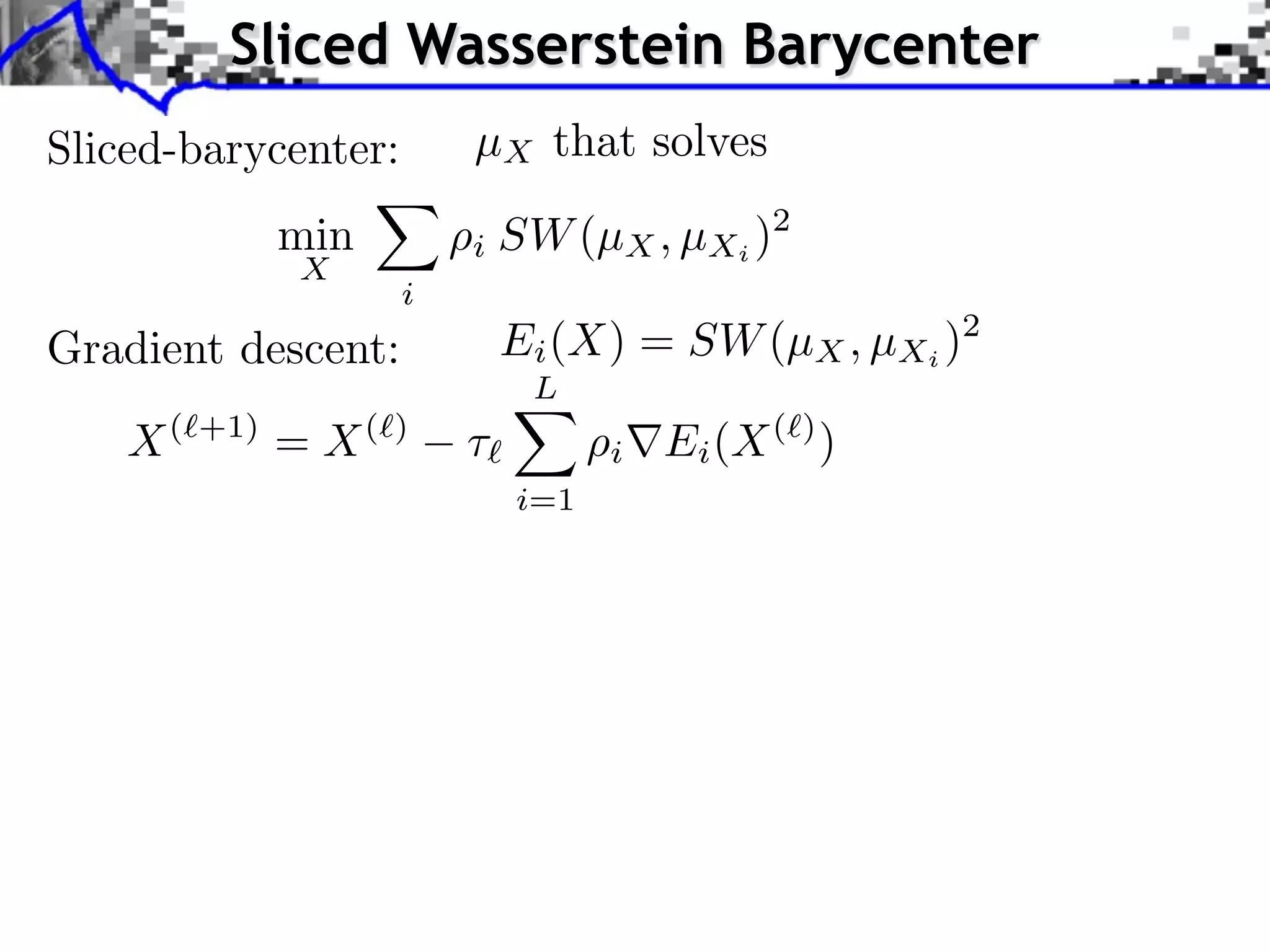Sliced Wasserstein Barycenter
Sliced-barycenter:        µX that solves
               min        i SW (µX , µXi )2
               X
                      i
Gradient descent:             Ei (X) = SW (µX , µXi )2
                               L
    X(   +1)
               = X(   )
                          ⇥         i   Ei (X ( ) )
                              i=1
 
