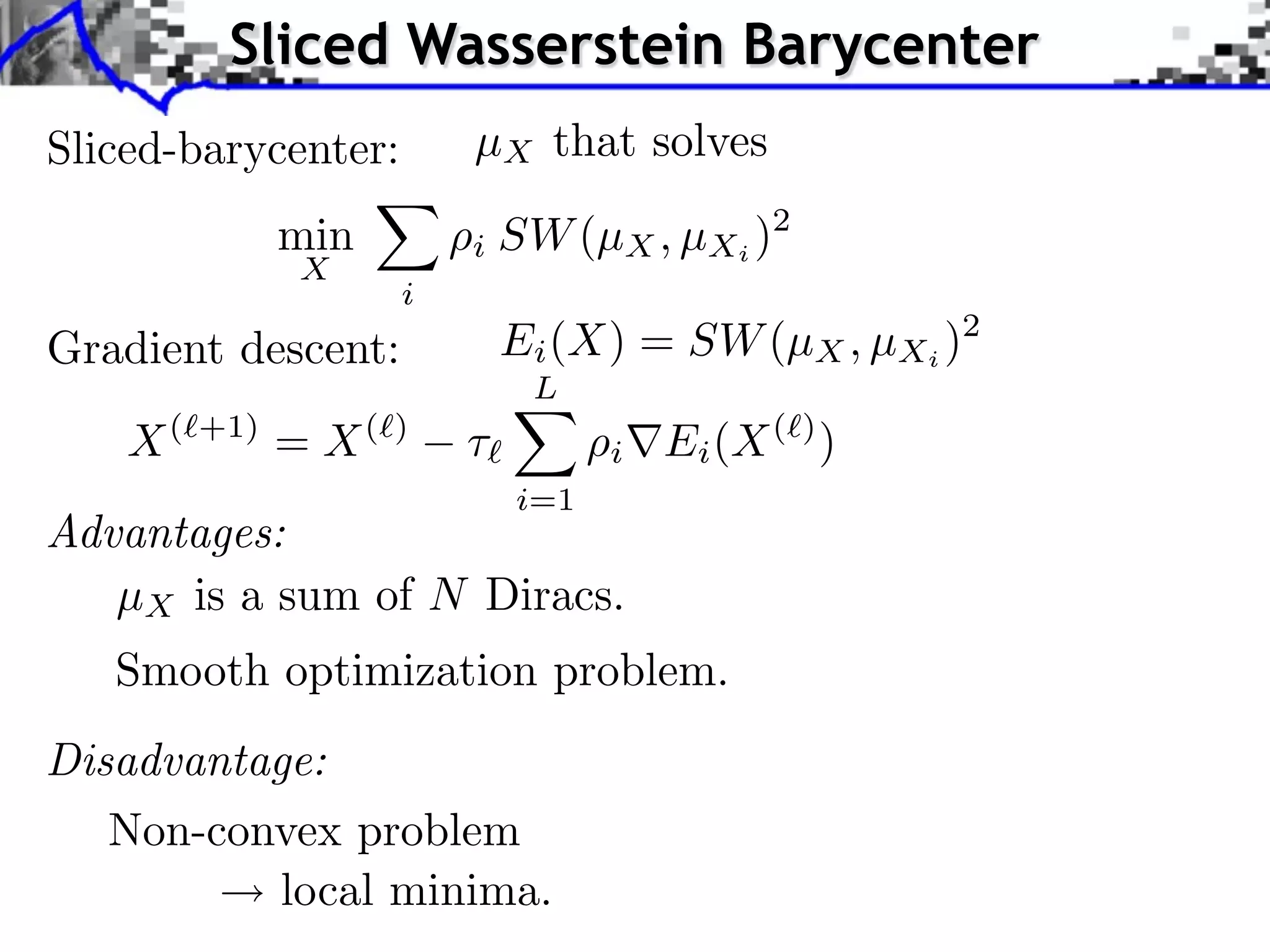 Sliced Wasserstein Barycenter
Sliced-barycenter:        µX that solves
               min        i SW (µX , µXi )2
               X
                      i
Gradient descent:             Ei (X) = SW (µX , µXi )2
                               L
    X(   +1)
               = X(   )
                          ⇥         i   Ei (X ( ) )
                              i=1
Advantages:
   µX is a sum of N Diracs.
   Smooth optimization problem.
Disadvantage:
   Non-convex problem
           local minima.
 