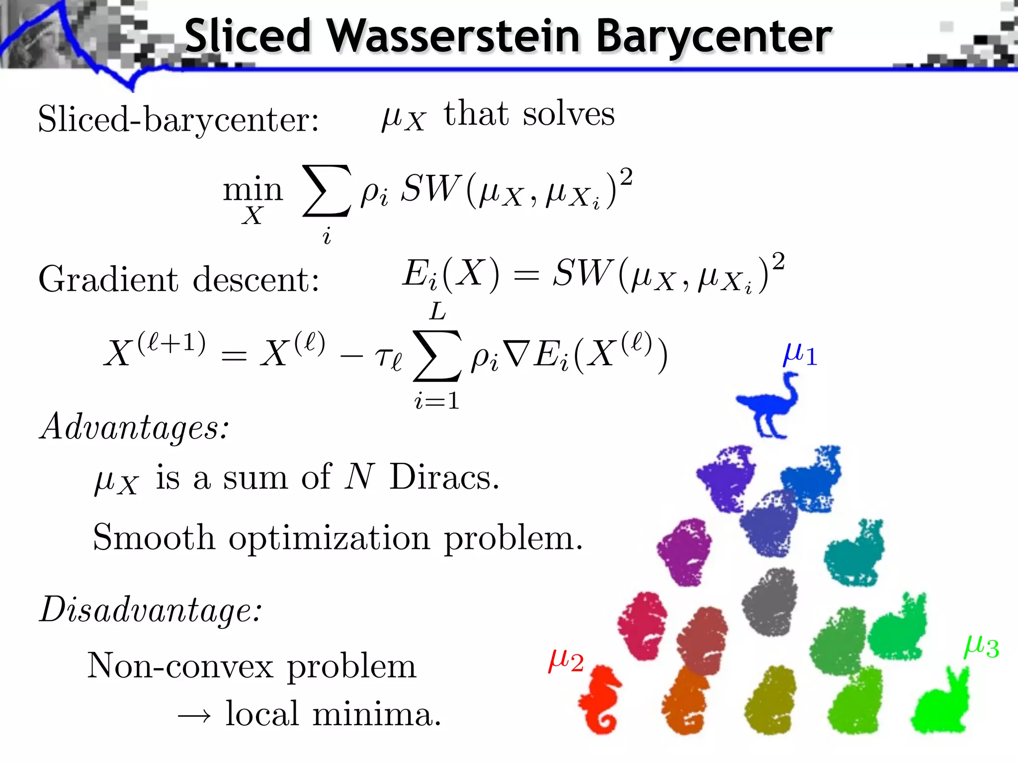Sliced Wasserstein Barycenter
Sliced-barycenter:        µX that solves
               min        i SW (µX , µXi )2
               X
                      i
Gradient descent:             Ei (X) = SW (µX , µXi )2
                               L
    X(   +1)
               = X(   )
                          ⇥         i   Ei (X ( ) )   µ1
                              i=1
Advantages:
   µX is a sum of N Diracs.
   Smooth optimization problem.
Disadvantage:
                                         µ2                µ3
   Non-convex problem
           local minima.
 