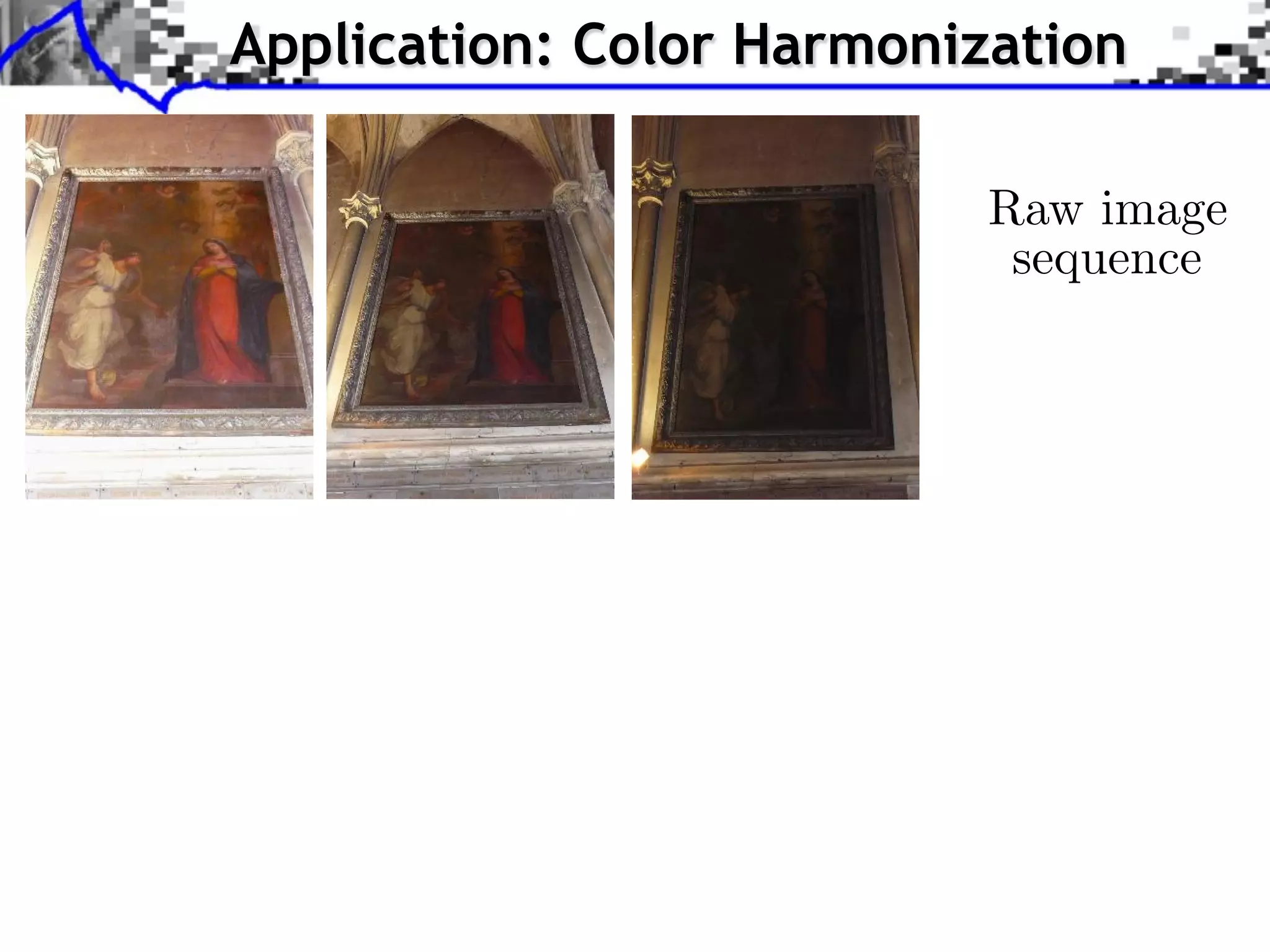 . . . Step compute Sliced-Wasserstein Barycenter ofofof color statistics;
    Step 1: compute Sliced-Wasserstein Barycenter color statistics;
  Step 1: 1: compute Sliced-Wasserstein Barycenter color statistics;
                      Application: Color Harmonization
. . . Step compute Sliced-Wasserstein projection ofofof each image onto the
    Step 2: compute Sliced-Wasserstein projection each image onto the
  Step 2: 2: compute Sliced-Wasserstein projection each image onto the
  Barycenter;
    Barycenter;
Barycenter;




                                                                                                                                Raw image
                                                                                                                                 sequence




                                    Raw image sequence
                                     Raw image sequence
                                   Raw image sequence


              J. RabinRabinGREYC, University Caen Caen Approximate Wasserstein Metric forfor for Texture Synthesis and Mixing
                 J. RabinGREYC, University of of Caen
                    J. – – – GREYC, University of        Approximate Wasserstein Metric Texture Synthesis and Mixing
                                                            Approximate Wasserstein Metric Texture Synthesis and Mixing
 