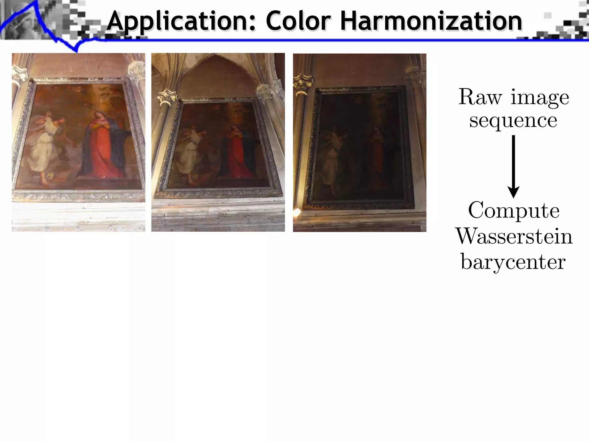 . . . Step compute Sliced-Wasserstein Barycenter ofofof color statistics;
    Step 1: compute Sliced-Wasserstein Barycenter color statistics;
  Step 1: 1: compute Sliced-Wasserstein Barycenter color statistics;
                      Application: Color Harmonization
. . . Step compute Sliced-Wasserstein projection ofofof each image onto the
    Step 2: compute Sliced-Wasserstein projection each image onto the
  Step 2: 2: compute Sliced-Wasserstein projection each image onto the
  Barycenter;
    Barycenter;
Barycenter;




                                                                                                                                Raw image
                                                                                                                                 sequence


                                                                                                                                 Compute
                                                                                                                                Wasserstein
                                    Raw image sequence
                                     Raw image sequence
                                   Raw image sequence
                                                                                                                                barycenter
              J. RabinRabinGREYC, University Caen Caen Approximate Wasserstein Metric forfor for Texture Synthesis and Mixing
                 J. RabinGREYC, University of of Caen
                    J. – – – GREYC, University of        Approximate Wasserstein Metric Texture Synthesis and Mixing
                                                            Approximate Wasserstein Metric Texture Synthesis and Mixing
 
