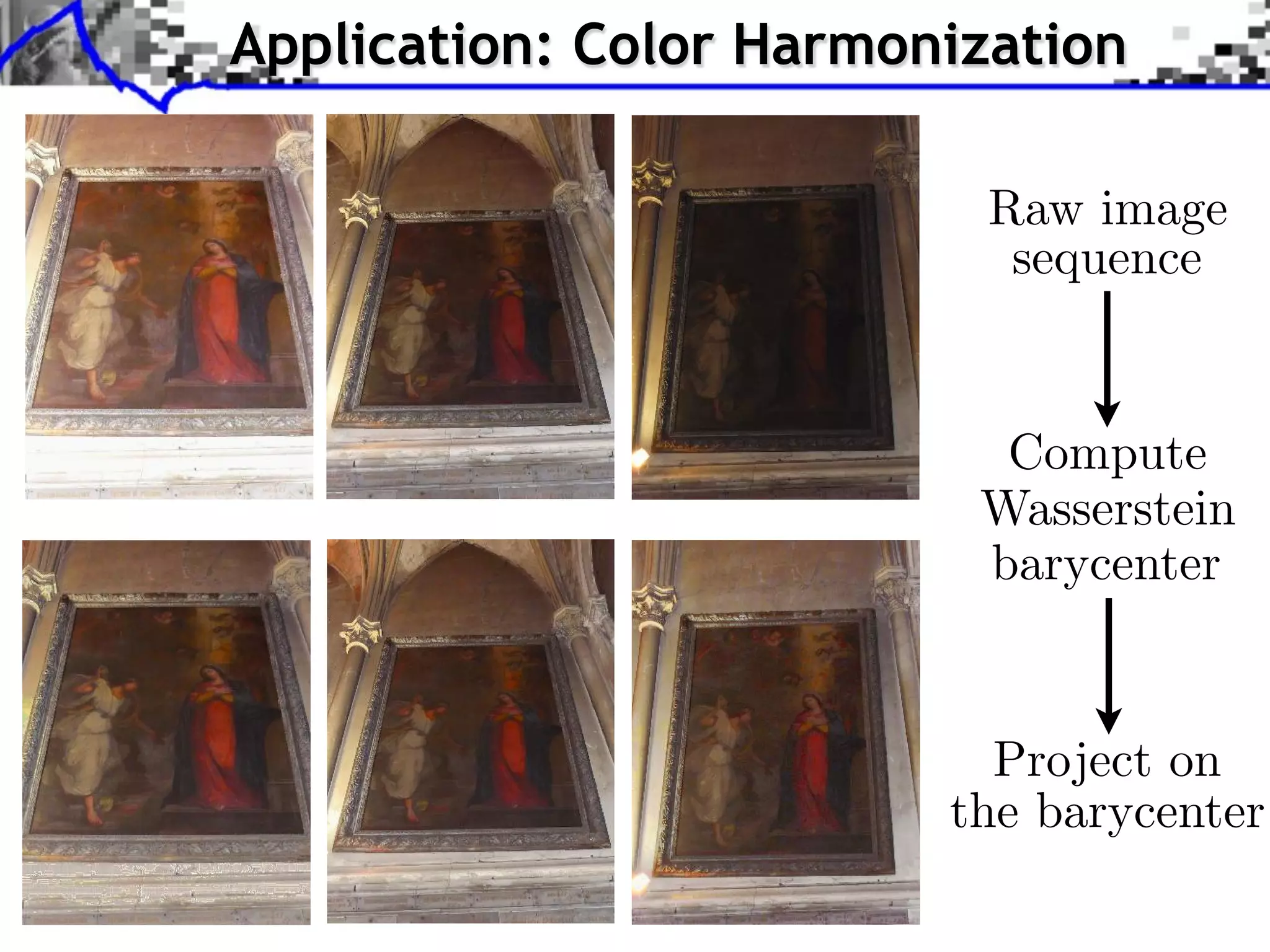 . . . Step compute Sliced-Wasserstein Barycenter ofofof color statistics;
    Step 1: compute Sliced-Wasserstein Barycenter color statistics;
  Step 1: 1: compute Sliced-Wasserstein Barycenter color statistics;
                                Application: Color Harmonization
. . . Step compute Sliced-Wasserstein projection ofofof each image onto the
    Step 2: compute Sliced-Wasserstein projection each image onto the
  Step 2: 2: compute Sliced-Wasserstein projection each image onto the
  Barycenter;
    Barycenter;
Barycenter;




                                                                                                                                          Raw image
stein BarycenterSliced Wasserstein Barycenter Experimental results Applications Conclusion
erstein BarycenterSliced Wasserstein Barycenter Experimental results Applications Conclusion
in Barycenter        Sliced Wasserstein Barycenter Experimental results Applications Conclusion
                                                                                                                                           sequence
 lor transfer
or transfer
olor transfer

  Color harmonization of several images
Color harmonization of of several images
    Color harmonization several images
    Step 1: compute Sliced-Wasserstein Barycenter of color statistics;
. . . Step 1: compute Sliced-Wasserstein Barycenter color statistics;
  Step 1: compute Sliced-Wasserstein Barycenter of of color statistics;
    Step 2: compute Sliced-Wasserstein projection of each image onto the
. . . Step 2: compute Sliced-Wasserstein projection each image onto thethe
  Step 2: compute Sliced-Wasserstein projection of of each image onto                                                                      Compute
  Barycenter;
Barycenter;
    Barycenter;
                                                                                                                                          Wasserstein
                                              Raw image sequence
                                               Raw image sequence
                                             Raw image sequence
                                                                                                                                          barycenter
                        J. RabinRabinGREYC, University Caen Caen Approximate Wasserstein Metric forfor for Texture Synthesis and Mixing
                           J. RabinGREYC, University of of Caen
                              J. – – – GREYC, University of        Approximate Wasserstein Metric Texture Synthesis and Mixing
                                                                      Approximate Wasserstein Metric Texture Synthesis and Mixing




                                                                                                                                        Project on
                                                                                                                                      the barycenter
 