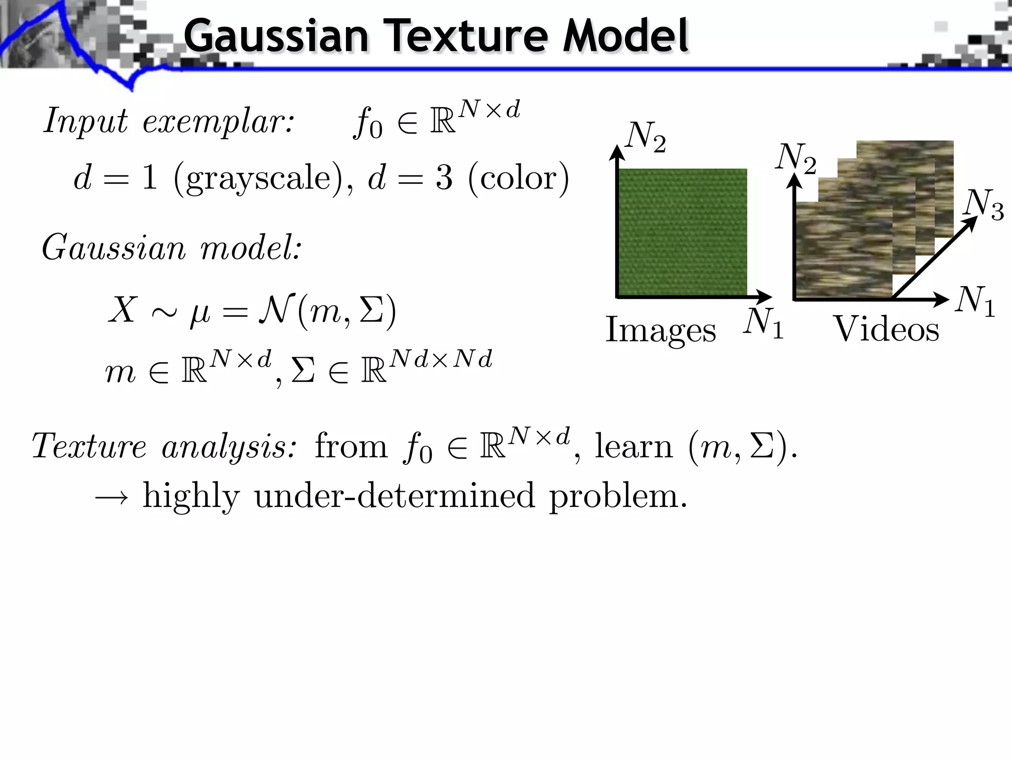 Gaussian Texture Model
Input exemplar:       f0     RN   d
                                      N2
                                              N2
  d = 1 (grayscale), d = 3 (color)
                                                            N3
Gaussian model:
    X    µ = N (m, )                                        N1
                                      Images N1    Videos
    m    RN   d
                  ,   RN d   Nd


Texture analysis: from f0 RN d , learn (m, ).
       highly under-determined problem.
 