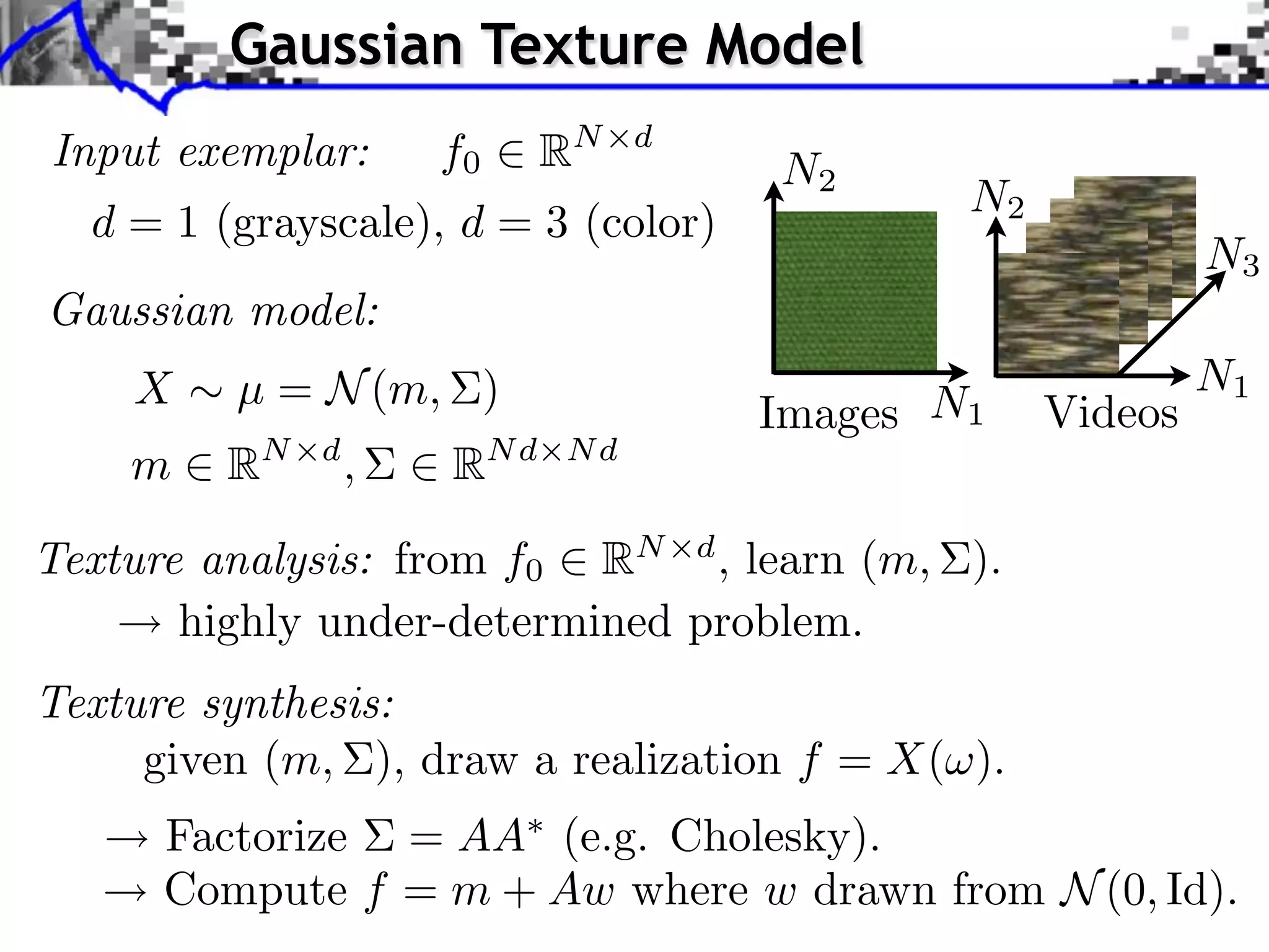 Gaussian Texture Model
Input exemplar:       f0     RN   d
                                      N2
                                              N2
  d = 1 (grayscale), d = 3 (color)
                                                            N3
Gaussian model:
    X    µ = N (m, )                                        N1
                                      Images N1    Videos
    m    RN   d
                  ,   RN d   Nd


Texture analysis: from f0 RN d , learn (m, ).
       highly under-determined problem.
Texture synthesis:
     given (m, ), draw a realization f = X( ).
      Factorize = AA (e.g. Cholesky).
      Compute f = m + Aw where w drawn from N (0, Id).
 