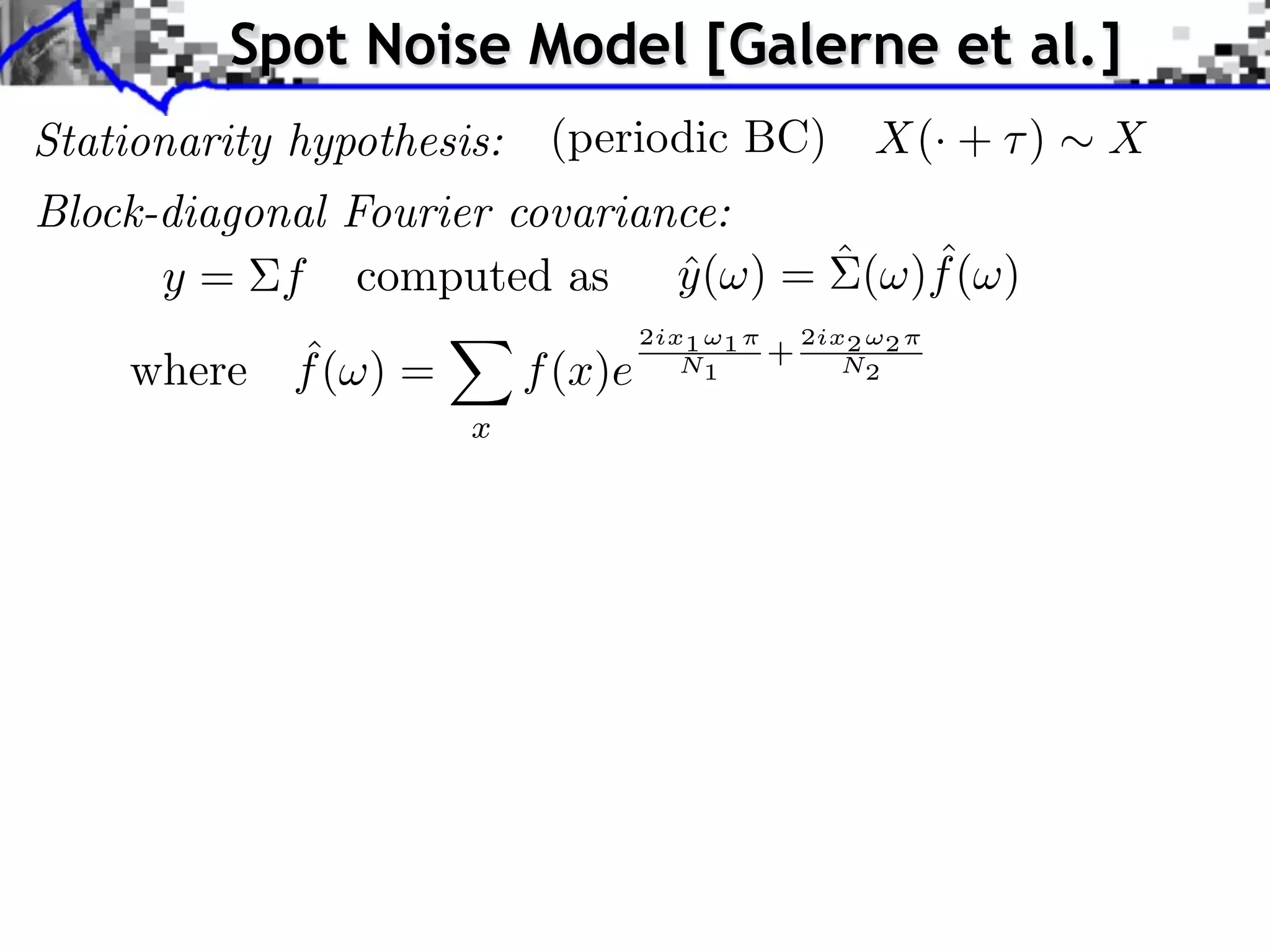 Spot Noise Model [Galerne et al.]
Stationarity hypothesis:    (periodic BC)              X(· + )   X
Block-diagonal Fourier covariance:
                                     ˆ
      y = f computed as y ( ) = ˆ ( )f ( )
                               ˆ
                                    2ix1 ⇥1       2ix2 ⇥2
          ˆ
    where f ( ) =          f (x)e      N1     +      N2

                      x
 
