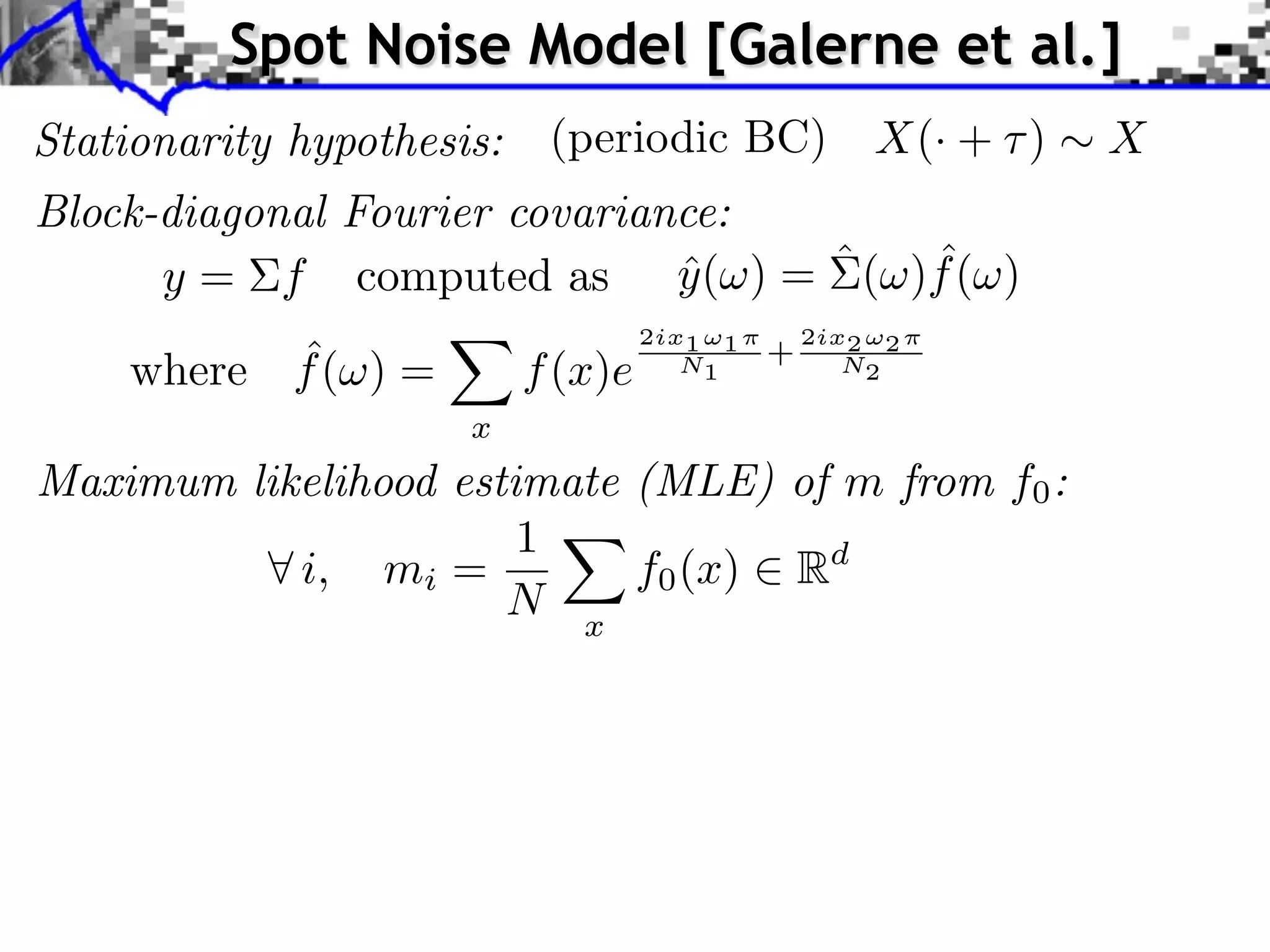 Spot Noise Model [Galerne et al.]
Stationarity hypothesis:    (periodic BC)              X(· + )   X
Block-diagonal Fourier covariance:
                                     ˆ
      y = f computed as y ( ) = ˆ ( )f ( )
                               ˆ
                                    2ix1 ⇥1       2ix2 ⇥2
          ˆ
    where f ( ) =          f (x)e      N1     +      N2

                      x
Maximum likelihood estimate (MLE) of m from f0 :
                       1
           i, mi =          f0 (x) Rd
                      N x
 