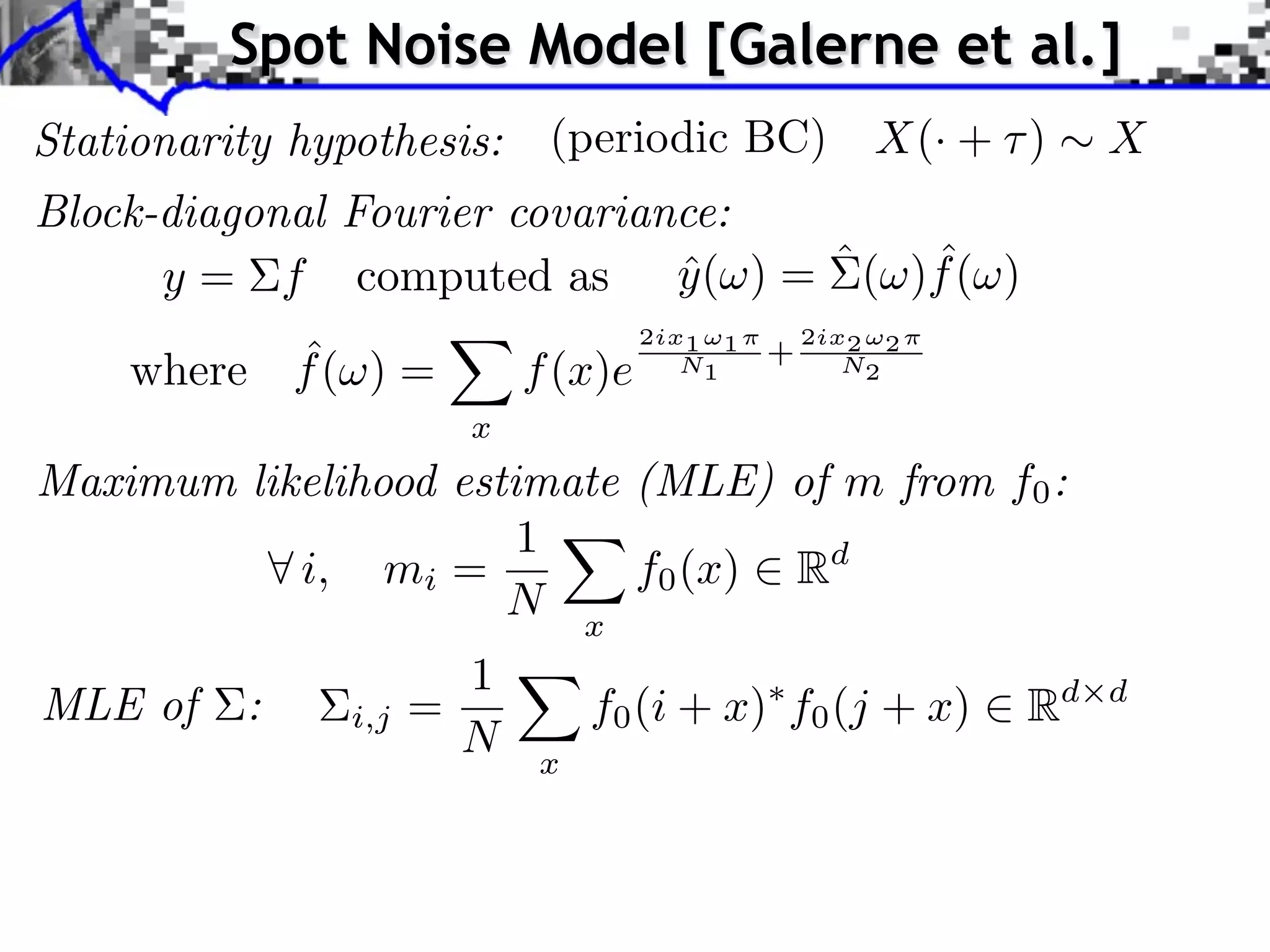 Spot Noise Model [Galerne et al.]
Stationarity hypothesis:     (periodic BC)              X(· + )    X
Block-diagonal Fourier covariance:
                                     ˆ
      y = f computed as y ( ) = ˆ ( )f ( )
                               ˆ
                                     2ix1 ⇥1       2ix2 ⇥2
          ˆ
    where f ( ) =           f (x)e      N1     +      N2

                        x
Maximum likelihood estimate (MLE) of m from f0 :
                       1
           i, mi =          f0 (x) Rd
                      N x
                        1
MLE of    :     i,j   =         f0 (i + x) f0 (j + x)         Rd   d
                        N   x
 