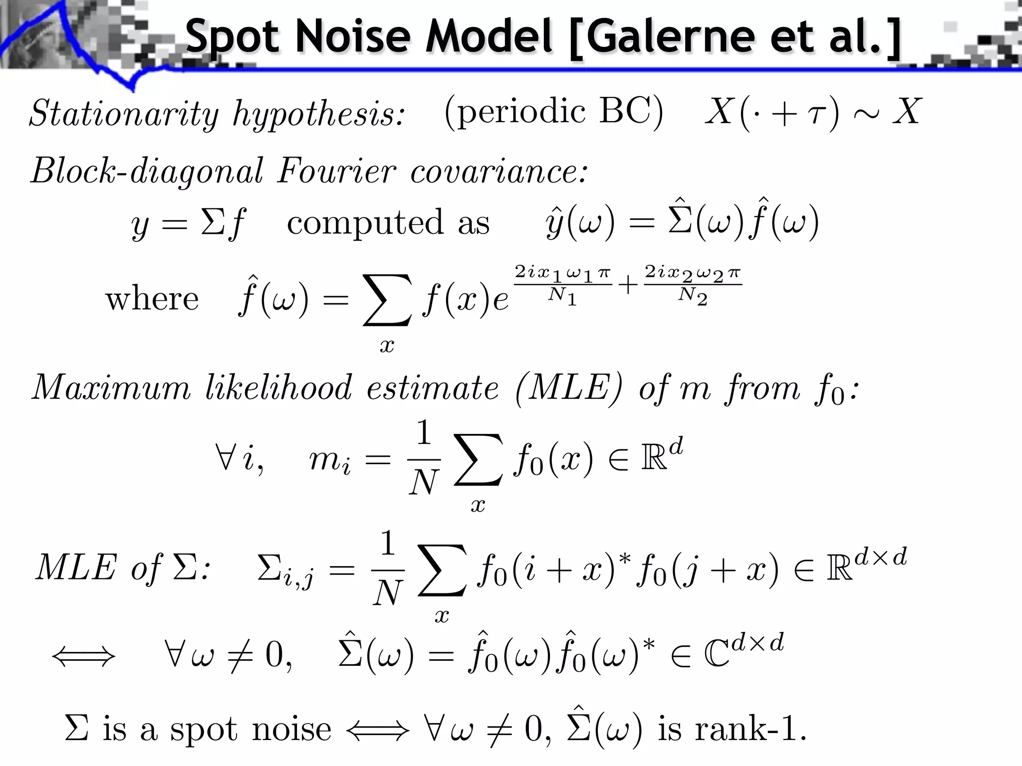 Spot Noise Model [Galerne et al.]
Stationarity hypothesis:    (periodic BC)              X(· + )    X
Block-diagonal Fourier covariance:
                                     ˆ
      y = f computed as y ( ) = ˆ ( )f ( )
                               ˆ
                                    2ix1 ⇥1       2ix2 ⇥2
          ˆ
    where f ( ) =          f (x)e      N1     +      N2

                      x
Maximum likelihood estimate (MLE) of m from f0 :
                       1
           i, mi =          f0 (x) Rd
                      N x
                     1
MLE of    :    i,j =      f0 (i + x) f0 (j + x)              Rd   d
                     N x
                         ˆ       ˆ
            = 0, ˆ ( ) = f0 ( )f0 ( )     Cd d
    is a spot noise            = 0, ˆ ( ) is rank-1.
 