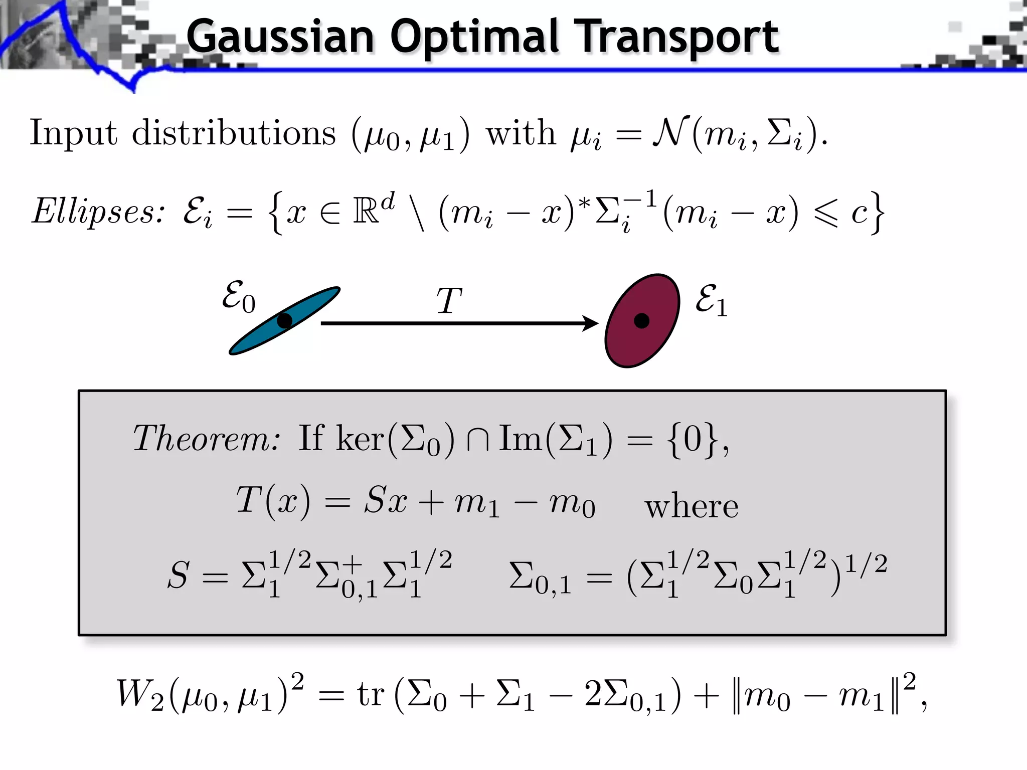 Gaussian Optimal Transport
Input distributions (µ0 , µ1 ) with µi = N (mi ,                     i ).

Ellipses: Ei = x       Rd  (mi         x)        i
                                                      1
                                                          (mi       x)       c

            E0                T                            E1


      Theorem: If ker(        0)   Im(       1)   = {0},
             T (x) = Sx + m1            m0            where
                 1/2         1/2                          1/2       1/2 1/2
        S=       1
                       +
                       0,1   1      0,1      =(           1     0   1 )



     W2 (µ0 , µ1 )2 = tr (    0+    1        2    0,1 ) + ||m0              m1 ||2 ,
 
