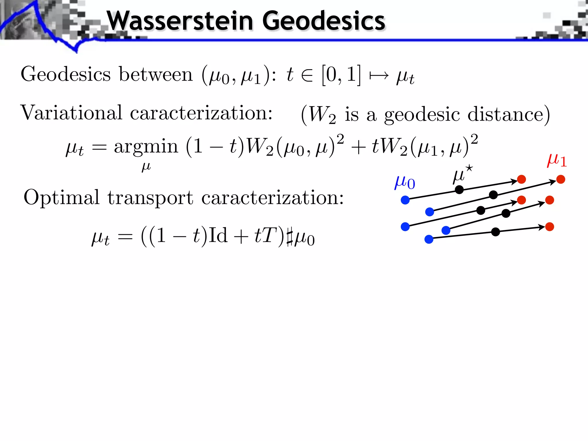 Wasserstein Geodesics
Geodesics between (µ0 , µ1 ): t     [0, 1]   µt
Variational caracterization: (W2 is a geodesic distance)
    µt = argmin (1 t)W2 (µ0 , µ)2 + tW2 (µ1 , µ)2
            µ                                          µ1
                                       µ0     µ
Optimal transport caracterization:
        µt = ((1   t)Id + tT ) µ0
 