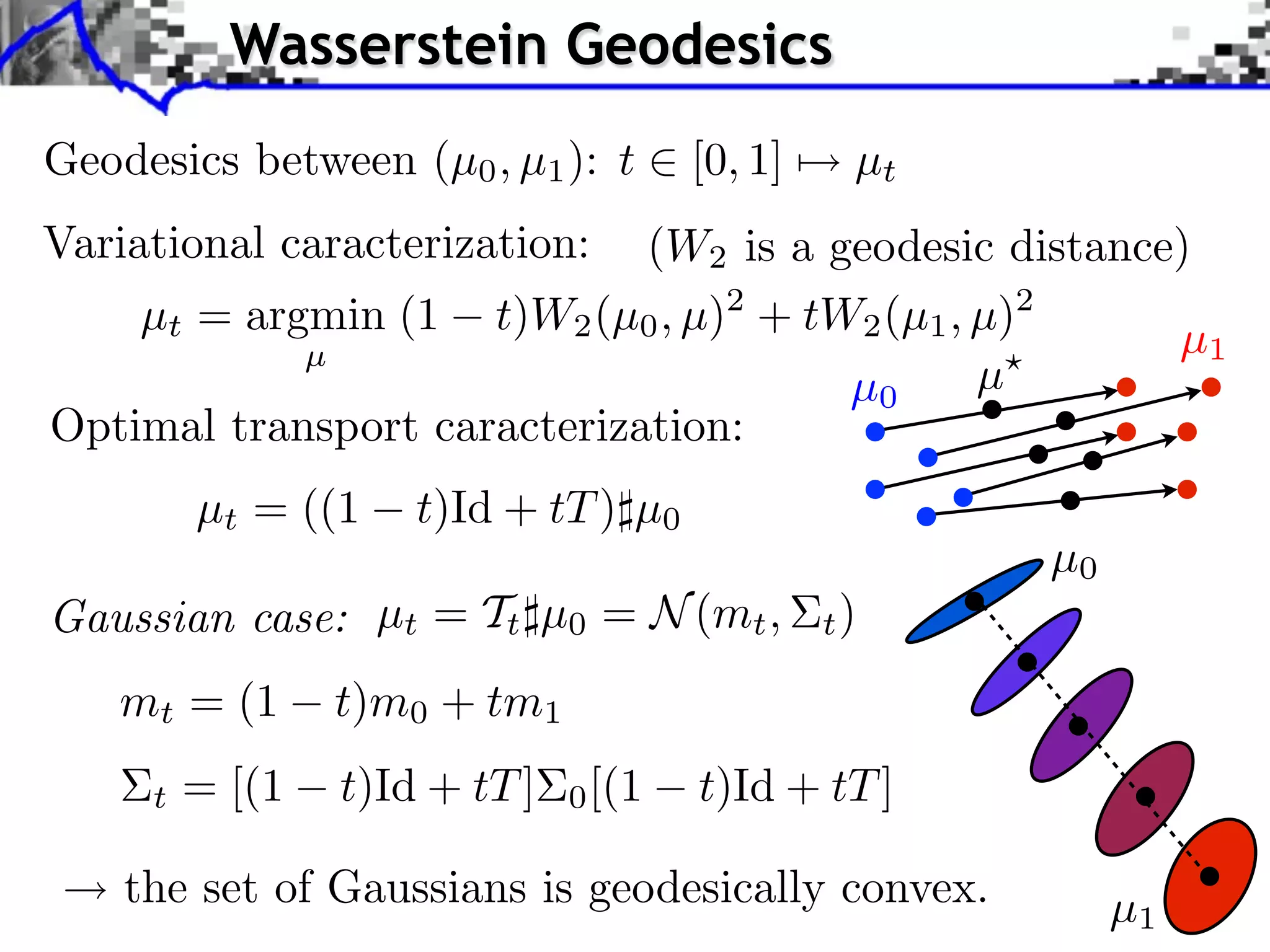 Wasserstein Geodesics
Geodesics between (µ0 , µ1 ): t        [0, 1]    µt
Variational caracterization: (W2 is a geodesic distance)
    µt = argmin (1 t)W2 (µ0 , µ)2 + tW2 (µ1 , µ)2
            µ                                          µ1
                                       µ0     µ
Optimal transport caracterization:
         µt = ((1    t)Id + tT ) µ0
                                                      µ0
Gaussian case: µt = Tt µ0 = N (mt ,             t)

   mt = (1       t)m0 + tm1
     t   = [(1   t)Id + tT ]   0 [(1   t)Id + tT ]

    the set of Gaussians is geodesically convex.           µ1
 