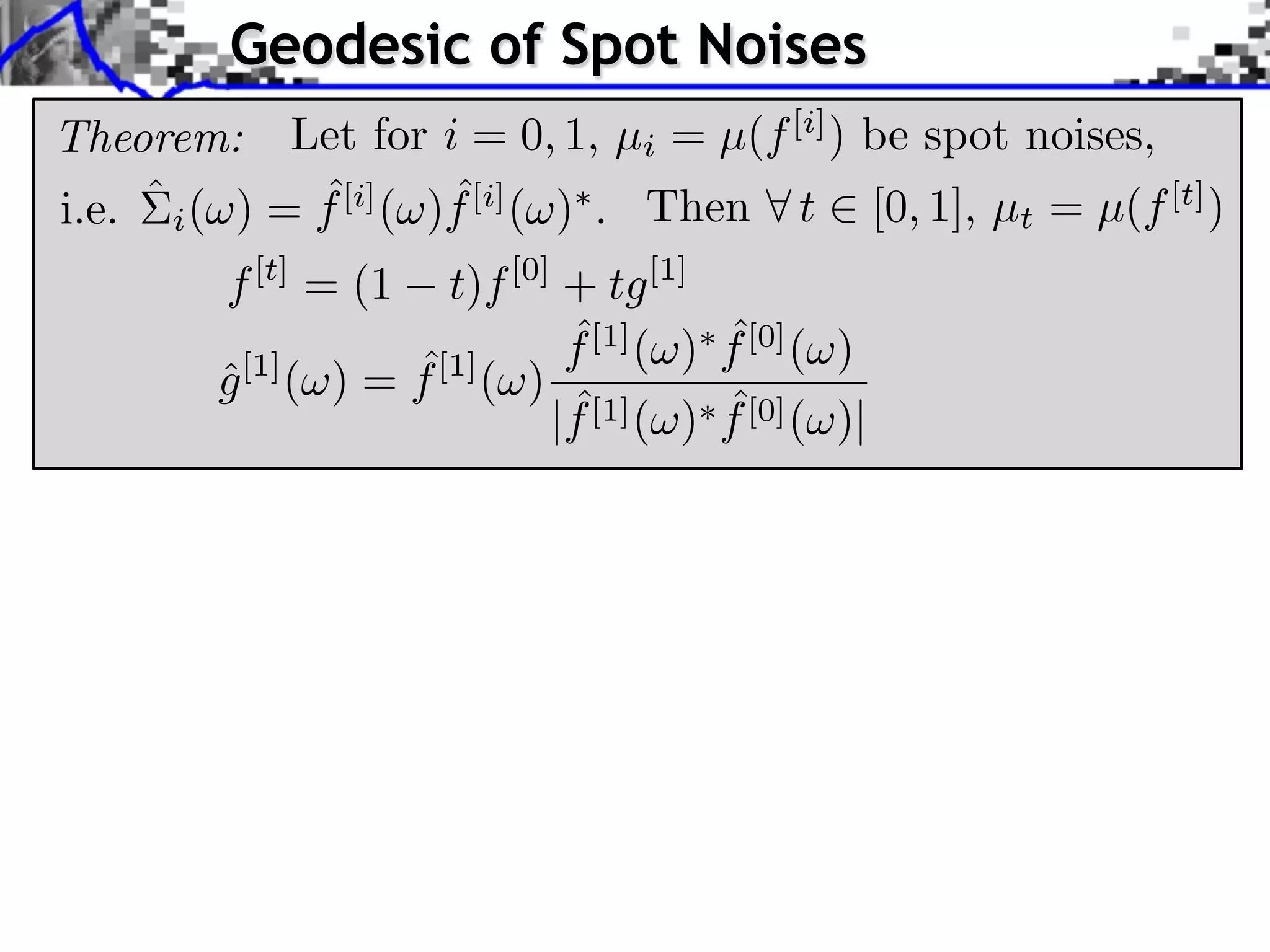 Geodesic of Spot Noises
Theorem: Let for i = 0, 1, µi = µ(f [i] ) be spot noises,
               ˆ        ˆ
i.e. ˆ i ( ) = f [i] ( )f [i] ( ) . Then t [0, 1], µt = µ(f [t] )
         f [t] = (1     t)f [0] + tg [1]
                                ˆ
                                f [1] ( )   ˆ
                                            f [0] ( )
                     ˆ
         g [1] ( ) = f [1] ( )
         ˆ
                                ˆ
                               |f [1] ( )   ˆ
                                            f [0] ( )|
 