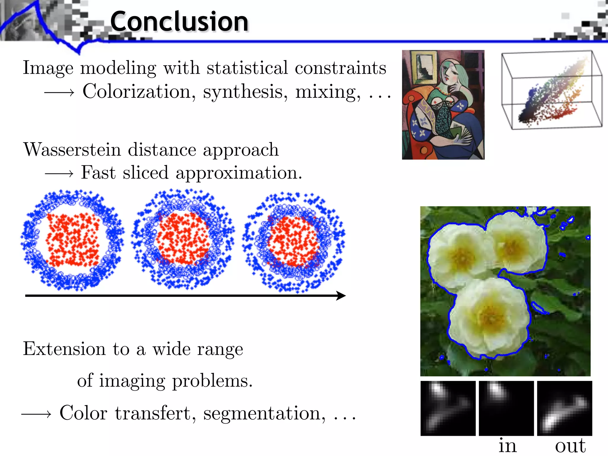 Conclusion                                          Source image (X )


Image modeling with statistical constraints
      Colorization, synthesis, mixing, . . .

                     14   Anonymous
Wasserstein distance approach                                                                        Source ima


      Fast sliced approximation.                              Style image (Y )

                                                                                        J. Rabin     Wasserstein Regula




Extension to a wide range
      of imaging problems.
    Color transfert, segmentation, . . .
                            P (⇥⇥ )   P (⇥ )   P (⇥   c   )         P (⇥⇥ )        in
                                                                                  P (⇥ )            out
                                                                                                   P (⇥
                                                                                                      )   c
 