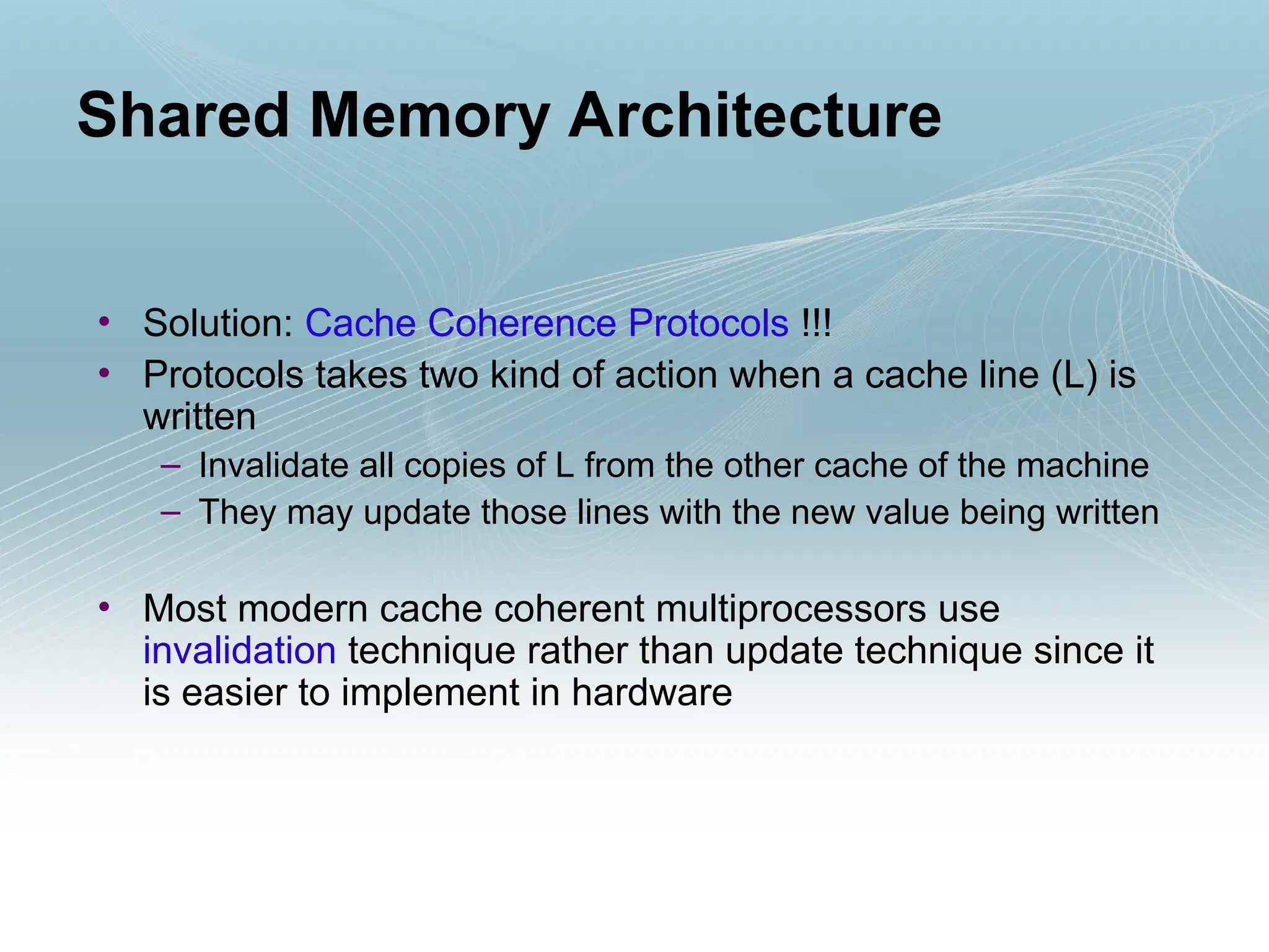 • Solution: Cache Coherence Protocols !!!
• Protocols takes two kind of action when a cache line (L) is
written
– Invalidate all copies of L from the other cache of the machine
– They may update those lines with the new value being written
• Most modern cache coherent multiprocessors use
invalidation technique rather than update technique since it
is easier to implement in hardware
Shared Memory Architecture
 