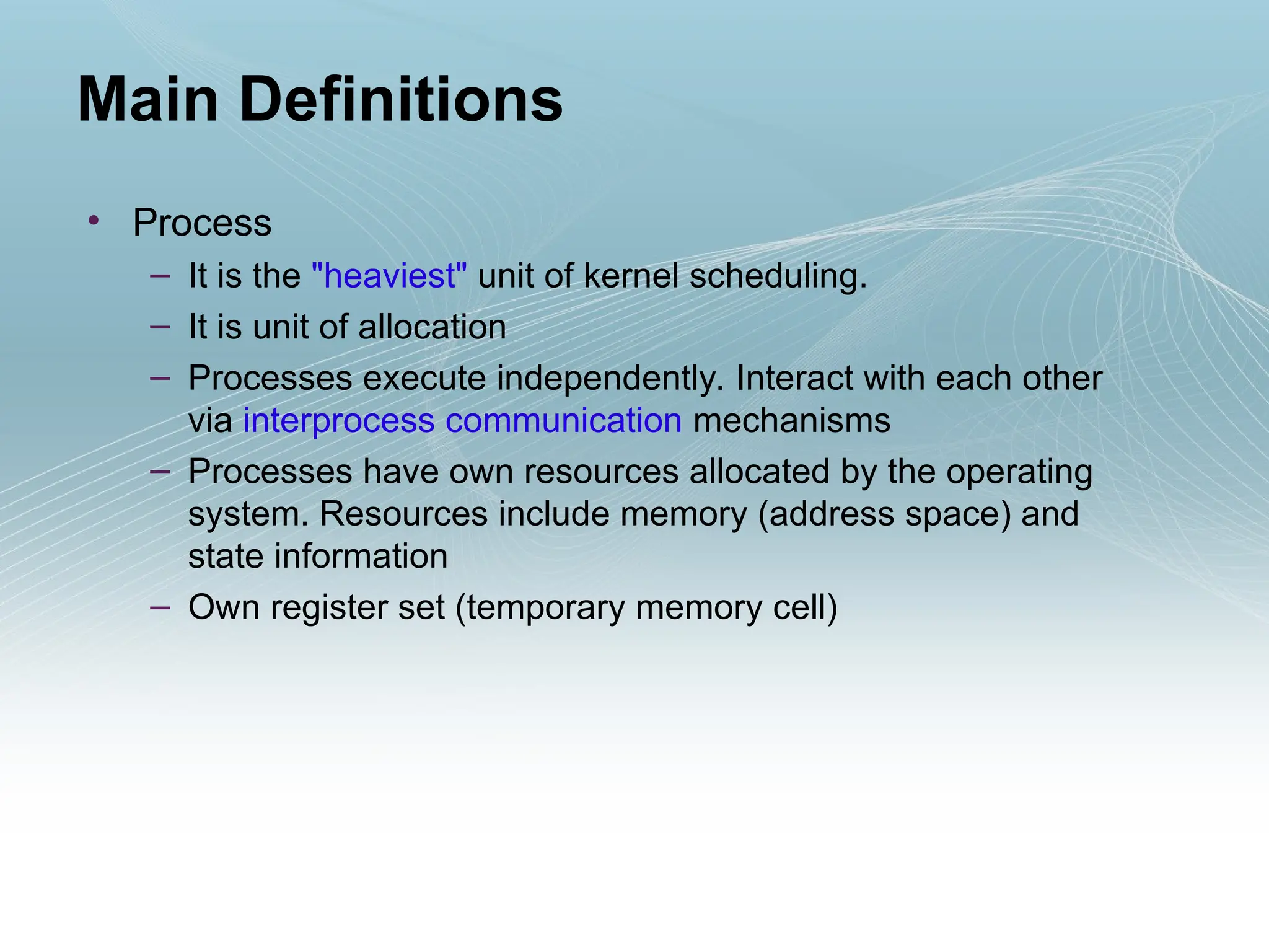 • Process
– It is the "heaviest" unit of kernel scheduling.
– It is unit of allocation
– Processes execute independently. Interact with each other
via interprocess communication mechanisms
– Processes have own resources allocated by the operating
system. Resources include memory (address space) and
state information
– Own register set (temporary memory cell)
Main Definitions
 