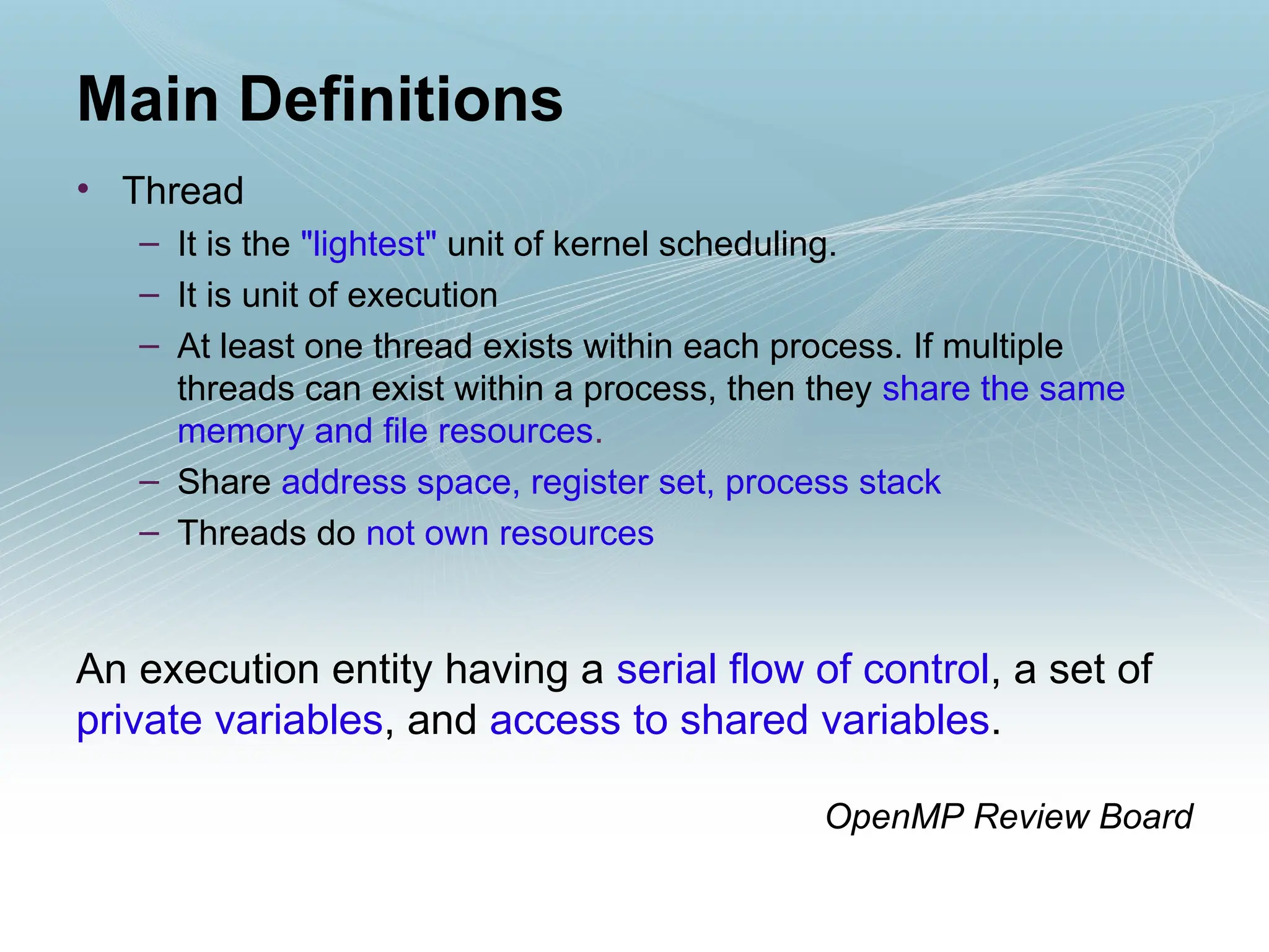 • Thread
– It is the "lightest" unit of kernel scheduling.
– It is unit of execution
– At least one thread exists within each process. If multiple
threads can exist within a process, then they share the same
memory and file resources.
– Share address space, register set, process stack
– Threads do not own resources
Main Definitions
An execution entity having a serial flow of control, a set of
private variables, and access to shared variables.
OpenMP Review Board
 