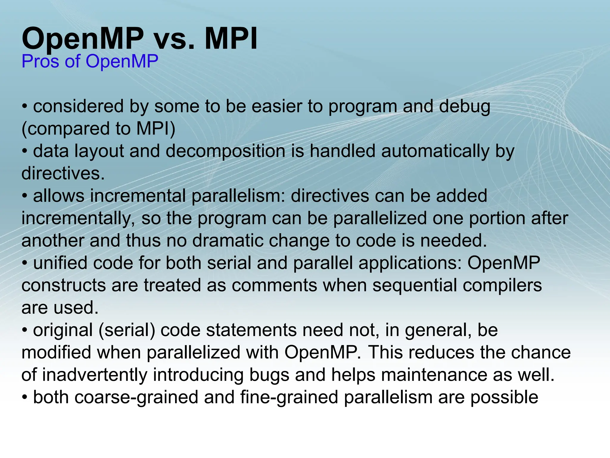 OpenMP vs. MPI
Pros of OpenMP
• considered by some to be easier to program and debug
(compared to MPI)
• data layout and decomposition is handled automatically by
directives.
• allows incremental parallelism: directives can be added
incrementally, so the program can be parallelized one portion after
another and thus no dramatic change to code is needed.
• unified code for both serial and parallel applications: OpenMP
constructs are treated as comments when sequential compilers
are used.
• original (serial) code statements need not, in general, be
modified when parallelized with OpenMP. This reduces the chance
of inadvertently introducing bugs and helps maintenance as well.
• both coarse-grained and fine-grained parallelism are possible
 