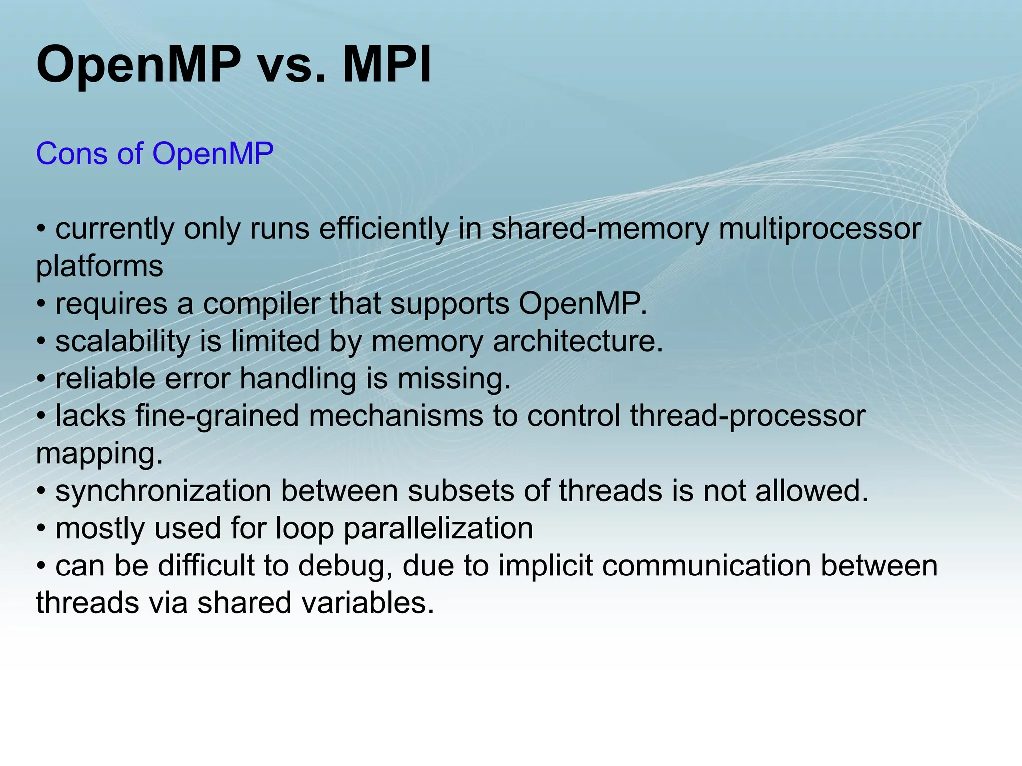 OpenMP vs. MPI
Cons of OpenMP
• currently only runs efficiently in shared-memory multiprocessor
platforms
• requires a compiler that supports OpenMP.
• scalability is limited by memory architecture.
• reliable error handling is missing.
• lacks fine-grained mechanisms to control thread-processor
mapping.
• synchronization between subsets of threads is not allowed.
• mostly used for loop parallelization
• can be difficult to debug, due to implicit communication between
threads via shared variables.
 
