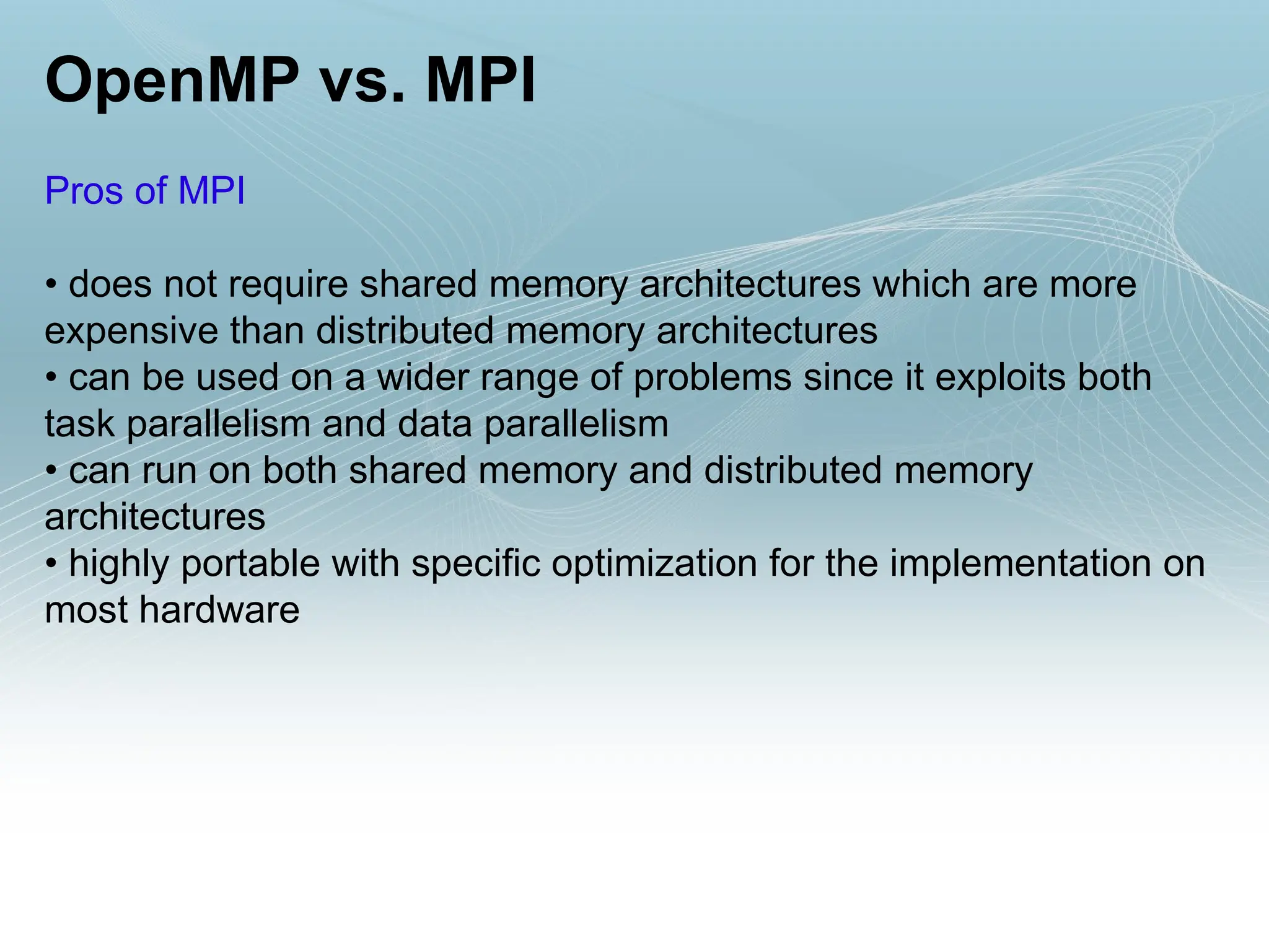 OpenMP vs. MPI
Pros of MPI
• does not require shared memory architectures which are more
expensive than distributed memory architectures
• can be used on a wider range of problems since it exploits both
task parallelism and data parallelism
• can run on both shared memory and distributed memory
architectures
• highly portable with specific optimization for the implementation on
most hardware
 