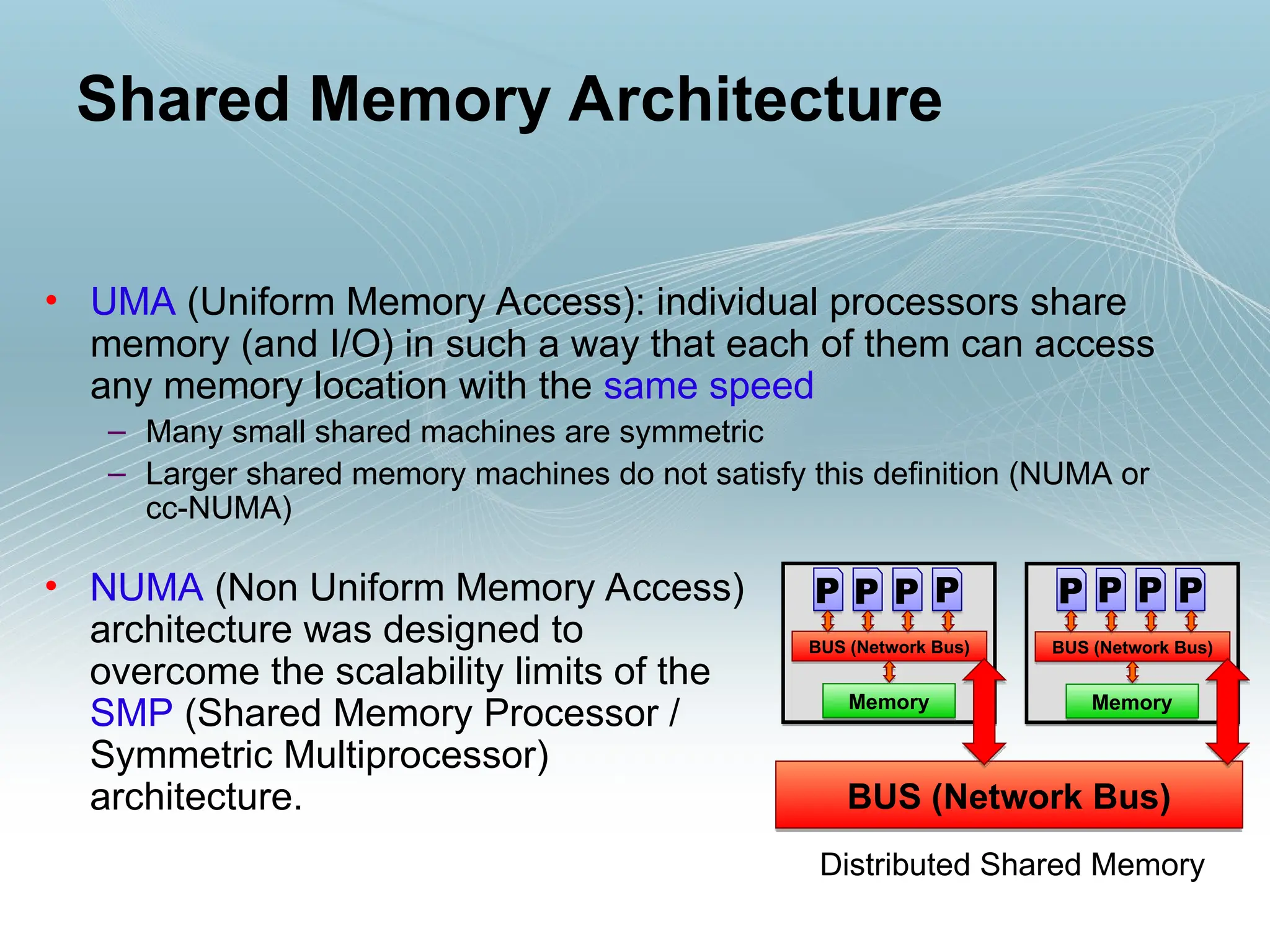 • UMA (Uniform Memory Access): individual processors share
memory (and I/O) in such a way that each of them can access
any memory location with the same speed
– Many small shared machines are symmetric
– Larger shared memory machines do not satisfy this definition (NUMA or
cc-NUMA)
Shared Memory Architecture
• NUMA (Non Uniform Memory Access)
architecture was designed to
overcome the scalability limits of the
SMP (Shared Memory Processor /
Symmetric Multiprocessor)
architecture.
Distributed Shared Memory
BUS (Network Bus)
Memory
P
P P P
BUS (Network Bus)
Memory
P
P P P
BUS (Network Bus)
 