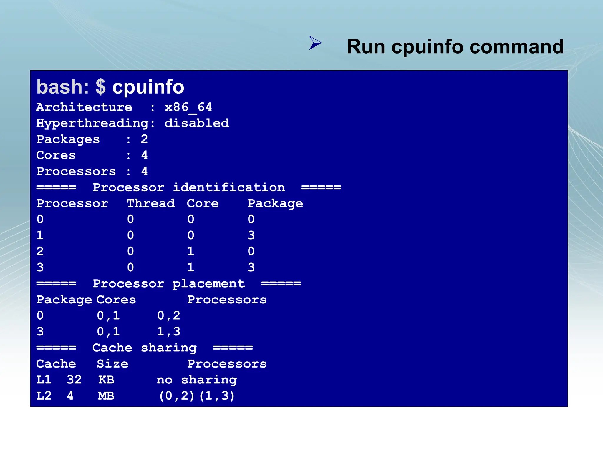  Run cpuinfo command
bash: $ cpuinfo
Architecture : x86_64
Hyperthreading: disabled
Packages : 2
Cores : 4
Processors : 4
===== Processor identification =====
Processor Thread Core Package
0 0 0 0
1 0 0 3
2 0 1 0
3 0 1 3
===== Processor placement =====
Package Cores Processors
0 0,1 0,2
3 0,1 1,3
===== Cache sharing =====
Cache Size Processors
L1 32 KB no sharing
L2 4 MB (0,2)(1,3)
 