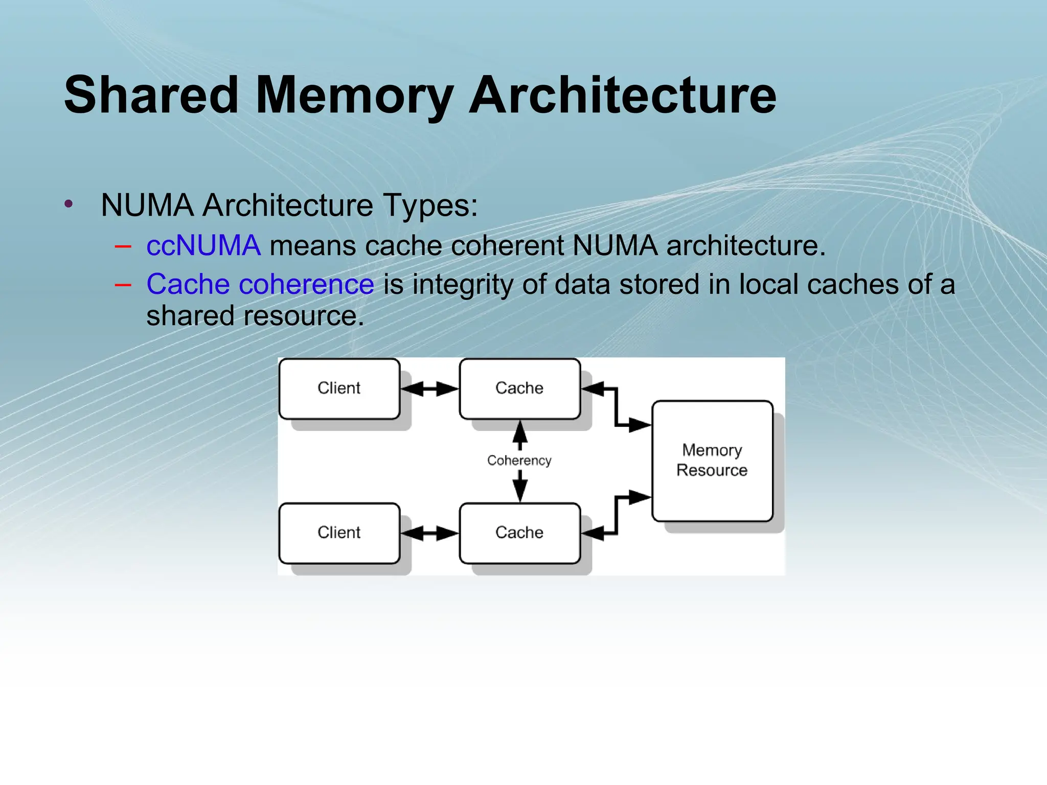• NUMA Architecture Types:
– ccNUMA means cache coherent NUMA architecture.
– Cache coherence is integrity of data stored in local caches of a
shared resource.
Shared Memory Architecture
 