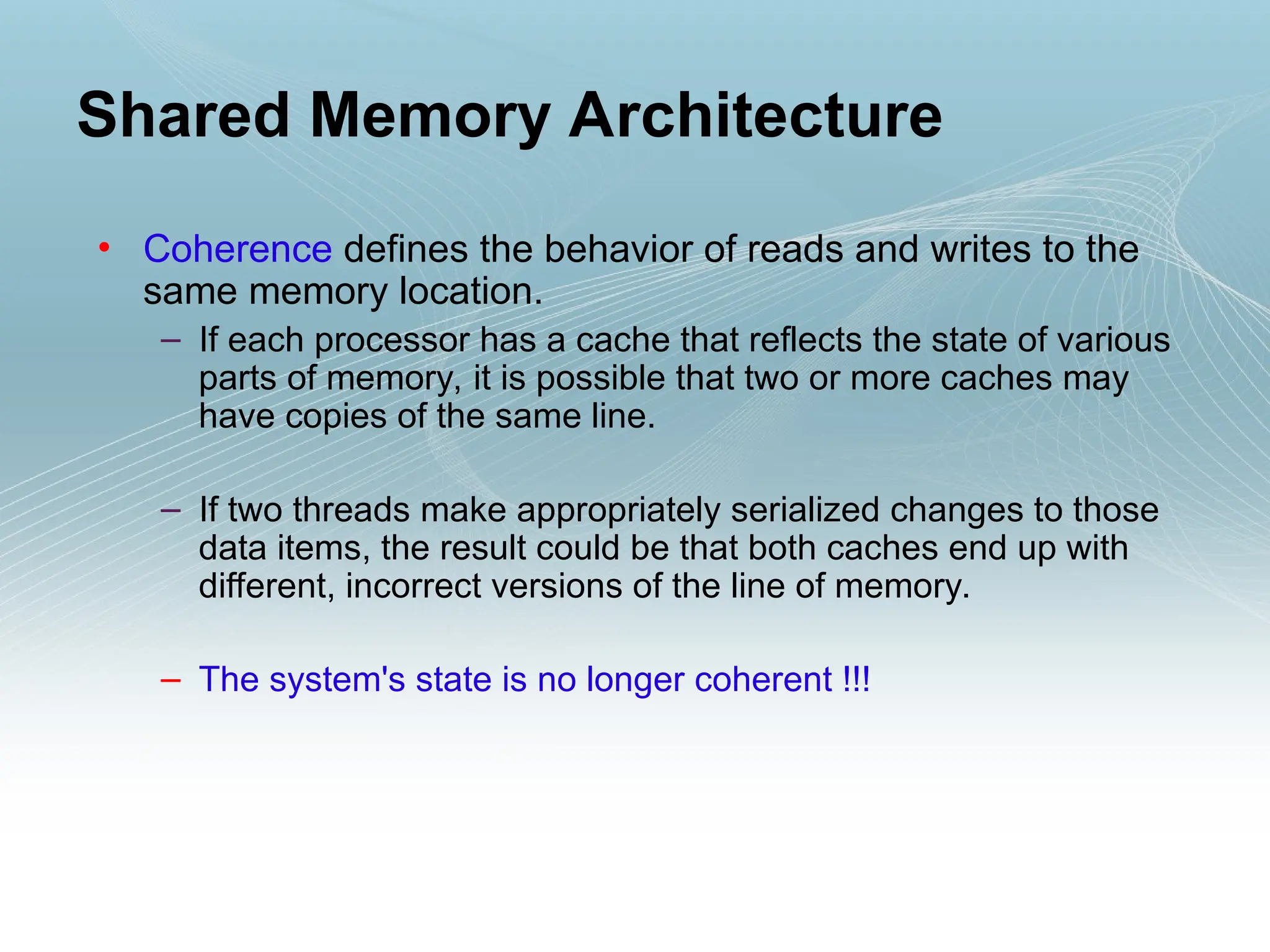 • Coherence defines the behavior of reads and writes to the
same memory location.
– If each processor has a cache that reflects the state of various
parts of memory, it is possible that two or more caches may
have copies of the same line.
– If two threads make appropriately serialized changes to those
data items, the result could be that both caches end up with
different, incorrect versions of the line of memory.
– The system's state is no longer coherent !!!
Shared Memory Architecture
 