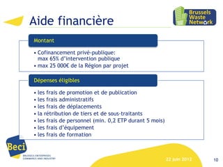 Aide financière
Montant

• Cofinancement privé-publique:
  max 65% d’intervention publique
• max 25 000€ de la Région par projet

Dépenses éligibles

• les frais de promotion et de publication
• les frais administratifs
• les frais de déplacements
• la rétribution de tiers et de sous-traitants
• les frais de personnel (min. 0,2 ETP durant 5 mois)
• les frais d’équipement
• les frais de formation



                                                        22 juin 2012   10
 