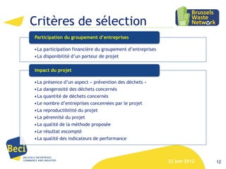Critères de sélection
Participation du groupement d’entreprises

•La participation financière du groupement d’entreprises
•La disponibilité d’un porteur de projet

Impact du projet

•La présence d’un aspect « prévention des déchets »
•La dangerosité des déchets concernés
•La quantité de déchets concernés
•Le nombre d’entreprises concernées par le projet
•La reproductibilité du projet
•La pérennité du projet
•La qualité de la méthode proposée
•Le résultat escompté
•La qualité des indicateurs de performance



                                                           22 juin 2012   12
 