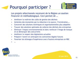 Pourquoi participer ?
Les projets sélectionnés reçoivent de la Région un soutien
financier et méthodologique. Ceci permet de …
•   Améliorer la maîtrise des coûts de gestion des déchets
•   Générées des économies par la réduction à la source, l’incinération,…
•   Concevoir des solutions techniques et organisationnelles plus adaptées
•   Trouver des solutions optimales de collecte des déchets des entreprises
•   Diminuer l’impact environnemental et donc renforcer l’image de marque
    et se démarquer des concurrents
•   Améliorer le respect des législations actuelles
•   Préparer l’avenir en anticipant les contraintes légales futures
•   Favoriser les échanges d’expérience avec d’autres entreprises en RBC
•   …




                                                          22 juin 2012
                                                                              13
 